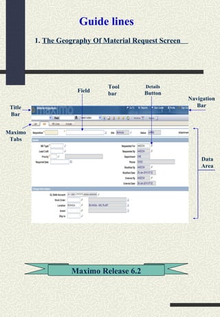 Authorised Issue Documents ?
Title
Bar
Navigation
Bar
Tool
bar
Data
Area
Maximo
Tabs
Field
Details
Button
1. The Geography Of Material Request Screen
Maximo Release 6.2
Guide lines
 