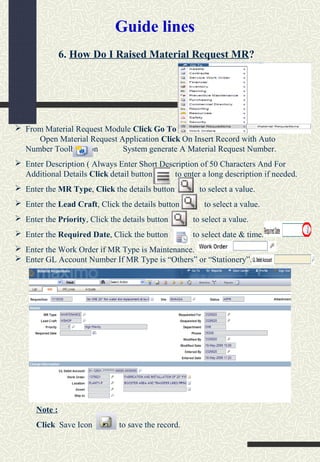 6. How Do I Raised Material Request MR?
 From Material Request Module Click Go To
Open Material Request Application Click On Insert Record with Auto
Number Toolbar Icon System generate A Material Request Number.
 Enter Description ( Always Enter Short Description of 50 Characters And For
Additional Details Click detail button to enter a long description if needed.
 Enter the MR Type, Click the details button to select a value.
 Enter the Lead Craft, Click the details button to select a value.
 Enter the Priority, Click the details button to select a value.
 Enter the Required Date, Click the button to select date & time.
 Enter the Work Order if MR Type is Maintenance.
 Enter GL Account Number If MR Type is “Others” or “Stationery”.
Note :
Click Save Icon to save the record.
Guide lines
 