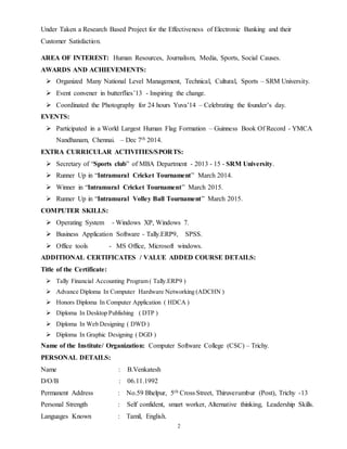 2
Under Taken a Research Based Project for the Effectiveness of Electronic Banking and their
Customer Satisfaction.
AREA OF INTEREST: Human Resources, Journalism, Media, Sports, Social Causes.
AWARDS AND ACHIEVEMENTS:
 Organized Many National Level Management, Technical, Cultural, Sports – SRM University.
 Event convener in butterflies’13 - Inspiring the change.
 Coordinated the Photography for 24 hours Yuva’14 – Celebrating the founder’s day.
EVENTS:
 Participated in a World Largest Human Flag Formation – Guinness Book Of Record - YMCA
Nandhanam, Chennai. – Dec 7th 2014.
EXTRA CURRICULAR ACTIVITIES/SPORTS:
 Secretary of “Sports club” of MBA Department - 2013 - 15 - SRM University.
 Runner Up in “Intramural Cricket Tournament” March 2014.
 Winner in “Intramural Cricket Tournament” March 2015.
 Runner Up in “Intramural Volley Ball Tournament” March 2015.
COMPUTER SKILLS:
 Operating System - Windows XP, Windows 7.
 Business Application Software - Tally.ERP9, SPSS.
 Office tools - MS Office, Microsoft windows.
ADDITIONAL CERTIFICATES / VALUE ADDED COURSE DETAILS:
Title of the Certificate:
 Tally Financial Accounting Program ( Tally.ERP9 )
 Advance Diploma In Computer Hardware Networking (ADCHN )
 Honors Diploma In Computer Application ( HDCA )
 Diploma In Desktop Publishing ( DTP )
 Diploma In Web Designing ( DWD )
 Diploma In Graphic Designing ( DGD )
Name of the Institute/ Organization: Computer Software College (CSC) – Trichy.
PERSONAL DETAILS:
Name : B.Venkatesh
D/O/B : 06.11.1992
Permanent Address : No.59 Bhelpur, 5th Cross Street, Thiruverumbur (Post), Trichy -13
Personal Strength : Self confident, smart worker, Alternative thinking, Leadership Skills.
Languages Known : Tamil, English.
 