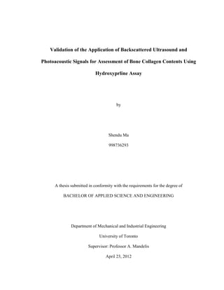 Validation of the Application of Backscattered Ultrasound and
Photoacoustic Signals for Assessment of Bone Collagen Contents Using
Hydroxyprline Assay
by
Shendu Ma
998736293
A thesis submitted in conformity with the requirements for the degree of
BACHELOR OF APPLIED SCIENCE AND ENGINEERING
Department of Mechanical and Industrial Engineering
University of Toronto
Supervisor: Professor A. Mandelis
April 23, 2012
 