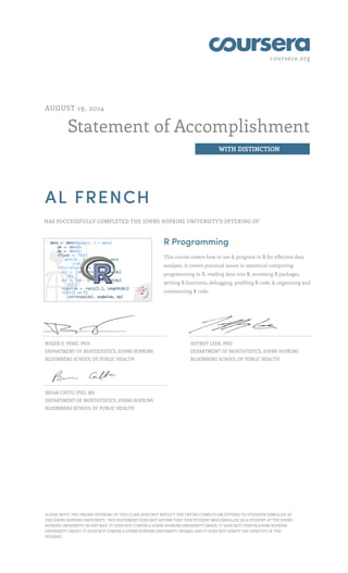 coursera.org
Statement of Accomplishment
WITH DISTINCTION
AUGUST 19, 2014
AL FRENCH
HAS SUCCESSFULLY COMPLETED THE JOHNS HOPKINS UNIVERSITY'S OFFERING OF
R Programming
This course covers how to use & program in R for effective data
analysis. It covers practical issues in statistical computing:
programming in R, reading data into R, accessing R packages,
writing R functions, debugging, profiling R code, & organizing and
commenting R code.
ROGER D. PENG, PHD
DEPARTMENT OF BIOSTATISTICS, JOHNS HOPKINS
BLOOMBERG SCHOOL OF PUBLIC HEALTH
JEFFREY LEEK, PHD
DEPARTMENT OF BIOSTATISTICS, JOHNS HOPKINS
BLOOMBERG SCHOOL OF PUBLIC HEALTH
BRIAN CAFFO, PHD, MS
DEPARTMENT OF BIOSTATISTICS, JOHNS HOPKINS
BLOOMBERG SCHOOL OF PUBLIC HEALTH
PLEASE NOTE: THE ONLINE OFFERING OF THIS CLASS DOES NOT REFLECT THE ENTIRE CURRICULUM OFFERED TO STUDENTS ENROLLED AT
THE JOHNS HOPKINS UNIVERSITY. THIS STATEMENT DOES NOT AFFIRM THAT THIS STUDENT WAS ENROLLED AS A STUDENT AT THE JOHNS
HOPKINS UNIVERSITY IN ANY WAY. IT DOES NOT CONFER A JOHNS HOPKINS UNIVERSITY GRADE; IT DOES NOT CONFER JOHNS HOPKINS
UNIVERSITY CREDIT; IT DOES NOT CONFER A JOHNS HOPKINS UNIVERSITY DEGREE; AND IT DOES NOT VERIFY THE IDENTITY OF THE
STUDENT.
 