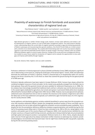 AGRICULTURAL AND FOOD SCIENCE
P. Peltonen-Sainio et al. (2015) 24: 24–38
24
Proximity of waterways to Finnish farmlands and associated
characteristics of regional land use
Pirjo Peltonen-Sainio1*
, Heikki Laurila2
, Lauri Jauhiainen1
, Laura Alakukku3
1
Natural Resources Institute Finland (Luke), Natural resources and bioproduction, FI-31600 Jokioinen, Finland
2
CGI Finland, Karvaamokuja 2, FI-00380 Helsinki, Finland
3
University of Helsinki, Department of Agricultural Sciences, P.O. Box 28, FI-00014 University of Helsinki, Finland
email: pirjo.peltonen-sainio@luke.fi
High latitude agriculture is rainfed. Climate change could, however, increase water deficiency and initiate a call
for development of irrigation systems as a part of field water management systems. This study aimed to develop
a basic understanding about the current state of irrigation potential according to region by monitoring proximity
of fields to waterways and characterizing their general conditions. One third of Finnish fields are in direct contact
with a shoreline of an inland waterway. This coupled with Finland being water-rich country may improve adaptive
capacity to cope with the potentially harmful impacts of climate change in the future. However, there are marked
differences between regions in access to water resources. Findings of this survey will serve as background informa-
tion needed to assess future needs for introduction of irrigation and to evaluate the opportunities to close yield
gaps and improve yield stability through irrigation.
Key words: distance, field, irrigation, land use, water availability
Introduction
Prehistoric settlement in Finland progressed in phases (Zvelebil and Rowley-Conwy 1984) and played a significant
role in determining current land use, shaping the landscapes of the boreal regions. Forests, fields and waterways
dominate the landscapes of Finland. In general, Finland is characterized as an exceptionally water-rich country
owing to the forces caused by the 2‒3 km thick ice sheet that covered the ground during the last glacial period
of 10 000 years ago.
Prehistoric lakeside settlements have been typical in Europe (Pollmann 2014). Humans have always utilized the
combined ecological resources of land and water. As the coastal areas gradually emerged from the Baltic due to
land upheaval, those with fine-grained mineral soils were available for settlement (Taavitsainen et al. 1998). Pol-
len analyses have interestingly revealed that traditional slash-and-burn cultivation was not the dominant practice
in the coastal regions dedicated to agriculture, but cereals were grown in permanent fields while shore meadows
offered feed for livestock (Wallin and Segerström 1994, Hansen 1998). However, due to post-glacial land upheaval,
settlements were relocated from time to time to maintain the closeness to the seashore. Single farms were often
the likely basis of the local settlement and typically such settlements again formed the basis of a firm organisa-
tion for society (Hansen 1998).
Hunter-gatherers and developing agrarian societies evidently benefitted in various ways from the ecosystem ser-
vices that shoreline settlement offered. Despite the strategically beneficial location of farms and fields next to
water, agriculture has not to date utilized thoroughly the ecosystem services provided by water availability. This is
despite the fact the precipitation deficiency (difference between evapotranspiration and rainfall) during the first
half of the growing season (May-July) in Finland has been estimated to be 100 to 250 mm, being highest in the
southern and western part of the country (Pajula and Triipponen 2003). Until recently farmers belittled the role
of water scarcity as a frequent yield limiting constraint, possibly due to being misled by high annual precipitation
and high spatial and temporal variation in precipitation (Peltonen-Sainio et al. 2011). Hence, despite abundant
water reserves Finnish agriculture has always mainly been rainfed. Closeness to waterways has, however, provid-
ed advantageous microclimates that represent lower risks for night frosts interfering with crop growth, especially
during the late and early growing season.
Manuscript received August 2014
 