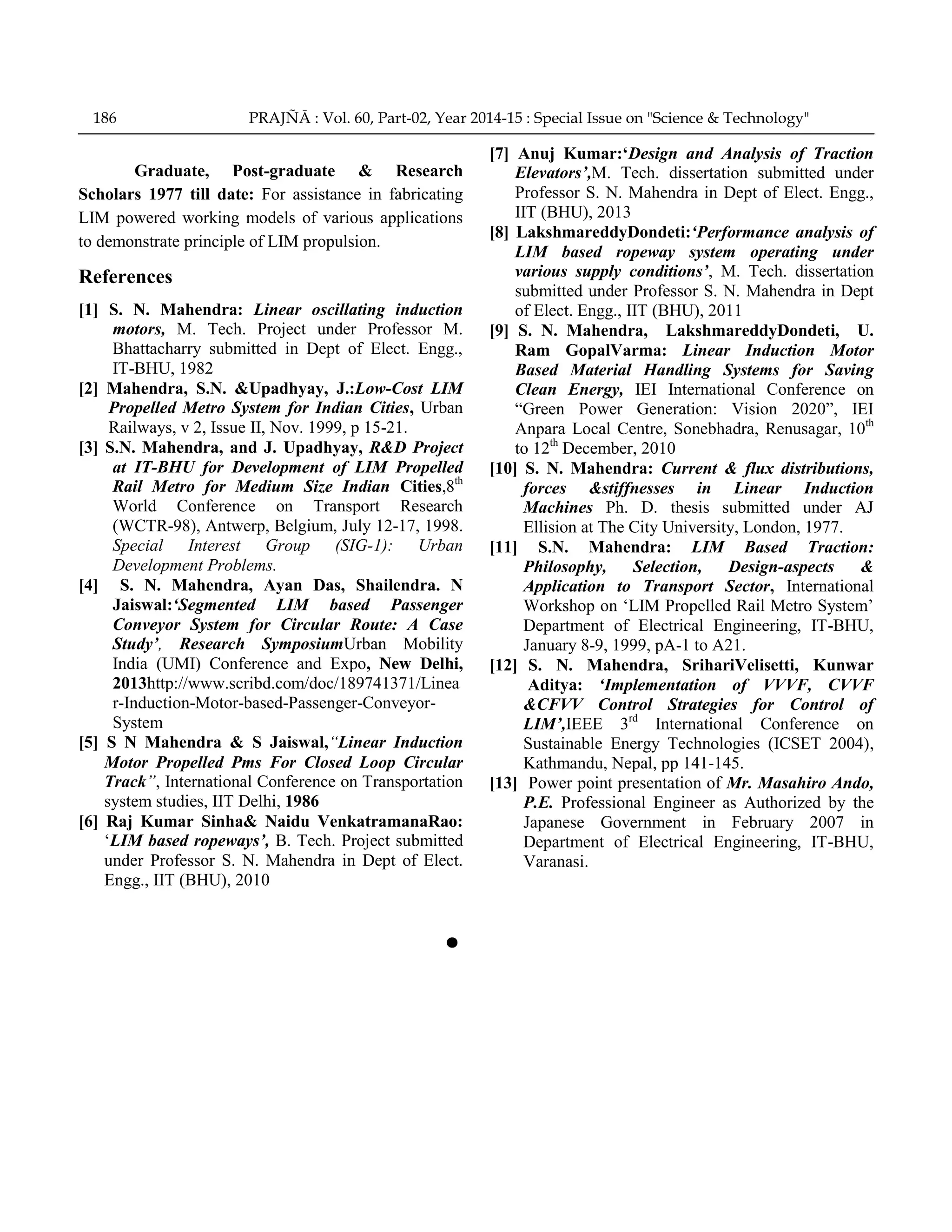 Graduate, Post-graduate & Research
Scholars 1977 till date: For assistance in fabricating
LIM powered working models of various applications
to demonstrate principle of LIM propulsion.
References
[1] S. N. Mahendra: Linear oscillating induction
motors, M. Tech. Project under Professor M.
Bhattacharry submitted in Dept of Elect. Engg.,
IT-BHU, 1982
[2] Mahendra, S.N. &Upadhyay, J.:Low-Cost LIM
Propelled Metro System for Indian Cities, Urban
Railways, v 2, Issue II, Nov. 1999, p 15-21.
[3] S.N. Mahendra, and J. Upadhyay, R&D Project
at IT-BHU for Development of LIM Propelled
Rail Metro for Medium Size Indian Cities,8th
World Conference on Transport Research
(WCTR-98), Antwerp, Belgium, July 12-17, 1998.
Special Interest Group (SIG-1): Urban
Development Problems.
[4] S. N. Mahendra, Ayan Das, Shailendra. N
Jaiswal:„Segmented LIM based Passenger
Conveyor System for Circular Route: A Case
Study‟, Research SymposiumUrban Mobility
India (UMI) Conference and Expo, New Delhi,
2013http://www.scribd.com/doc/189741371/Linea
r-Induction-Motor-based-Passenger-Conveyor-
System
[5] S N Mahendra & S Jaiswal,“Linear Induction
Motor Propelled Pms For Closed Loop Circular
Track”, International Conference on Transportation
system studies, IIT Delhi, 1986
[6] Raj Kumar Sinha& Naidu VenkatramanaRao:
„LIM based ropeways‟, B. Tech. Project submitted
under Professor S. N. Mahendra in Dept of Elect.
Engg., IIT (BHU), 2010
[7] Anuj Kumar:„Design and Analysis of Traction
Elevators‟,M. Tech. dissertation submitted under
Professor S. N. Mahendra in Dept of Elect. Engg.,
IIT (BHU), 2013
[8] LakshmareddyDondeti:„Performance analysis of
LIM based ropeway system operating under
various supply conditions‟, M. Tech. dissertation
submitted under Professor S. N. Mahendra in Dept
of Elect. Engg., IIT (BHU), 2011
[9] S. N. Mahendra, LakshmareddyDondeti, U.
Ram GopalVarma: Linear Induction Motor
Based Material Handling Systems for Saving
Clean Energy, IEI International Conference on
“Green Power Generation: Vision 2020”, IEI
Anpara Local Centre, Sonebhadra, Renusagar, 10th
to 12th
December, 2010
[10] S. N. Mahendra: Current & flux distributions,
forces &stiffnesses in Linear Induction
Machines Ph. D. thesis submitted under AJ
Ellision at The City University, London, 1977.
[11] S.N. Mahendra: LIM Based Traction:
Philosophy, Selection, Design-aspects &
Application to Transport Sector, International
Workshop on „LIM Propelled Rail Metro System‟
Department of Electrical Engineering, IT-BHU,
January 8-9, 1999, pA-1 to A21.
[12] S. N. Mahendra, SrihariVelisetti, Kunwar
Aditya: „Implementation of VVVF, CVVF
&CFVV Control Strategies for Control of
LIM‟,IEEE 3rd
International Conference on
Sustainable Energy Technologies (ICSET 2004),
Kathmandu, Nepal, pp 141-145.
[13] Power point presentation of Mr. Masahiro Ando,
P.E. Professional Engineer as Authorized by the
Japanese Government in February 2007 in
Department of Electrical Engineering, IT-BHU,
Varanasi.
186 PRAJÑĀ : Vol. 60, Part-02, Year 2014-15 : Special Issue on "Science & Technology"
 
