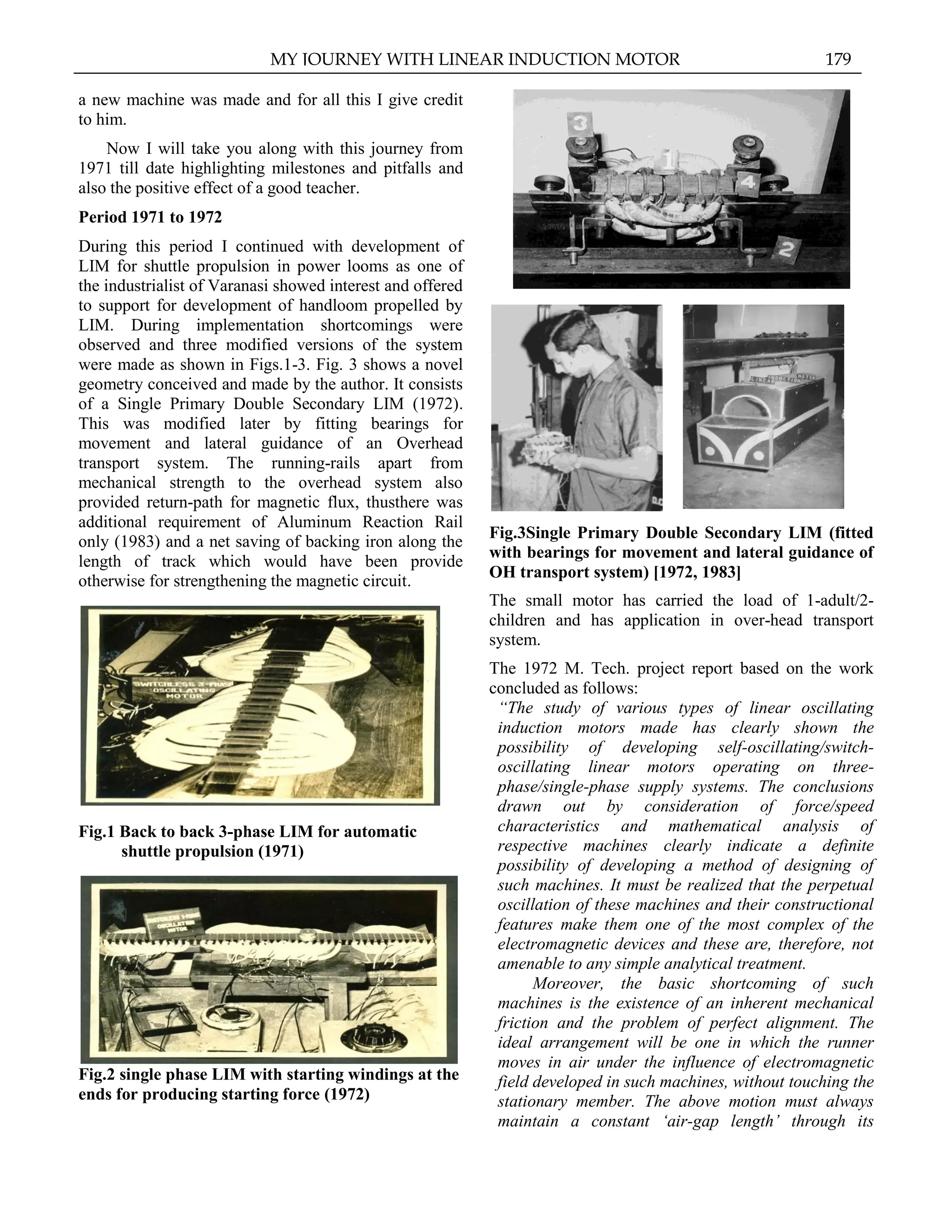 a new machine was made and for all this I give credit
to him.
Now I will take you along with this journey from
1971 till date highlighting milestones and pitfalls and
also the positive effect of a good teacher.
Period 1971 to 1972
During this period I continued with development of
LIM for shuttle propulsion in power looms as one of
the industrialist of Varanasi showed interest and offered
to support for development of handloom propelled by
LIM. During implementation shortcomings were
observed and three modified versions of the system
were made as shown in Figs.1-3. Fig. 3 shows a novel
geometry conceived and made by the author. It consists
of a Single Primary Double Secondary LIM (1972).
This was modified later by fitting bearings for
movement and lateral guidance of an Overhead
transport system. The running-rails apart from
mechanical strength to the overhead system also
provided return-path for magnetic flux, thusthere was
additional requirement of Aluminum Reaction Rail
only (1983) and a net saving of backing iron along the
length of track which would have been provide
otherwise for strengthening the magnetic circuit.
Fig.1 Back to back 3-phase LIM for automatic
shuttle propulsion (1971)
Fig.2 single phase LIM with starting windings at the
ends for producing starting force (1972)
Fig.3Single Primary Double Secondary LIM (fitted
with bearings for movement and lateral guidance of
OH transport system) [1972, 1983]
The small motor has carried the load of 1-adult/2-
children and has application in over-head transport
system.
The 1972 M. Tech. project report based on the work
concluded as follows:
“The study of various types of linear oscillating
induction motors made has clearly shown the
possibility of developing self-oscillating/switch-
oscillating linear motors operating on three-
phase/single-phase supply systems. The conclusions
drawn out by consideration of force/speed
characteristics and mathematical analysis of
respective machines clearly indicate a definite
possibility of developing a method of designing of
such machines. It must be realized that the perpetual
oscillation of these machines and their constructional
features make them one of the most complex of the
electromagnetic devices and these are, therefore, not
amenable to any simple analytical treatment.
Moreover, the basic shortcoming of such
machines is the existence of an inherent mechanical
friction and the problem of perfect alignment. The
ideal arrangement will be one in which the runner
moves in air under the influence of electromagnetic
field developed in such machines, without touching the
stationary member. The above motion must always
maintain a constant „air-gap length‟ through its
MY JOURNEY WITH LINEAR INDUCTION MOTOR 179
 