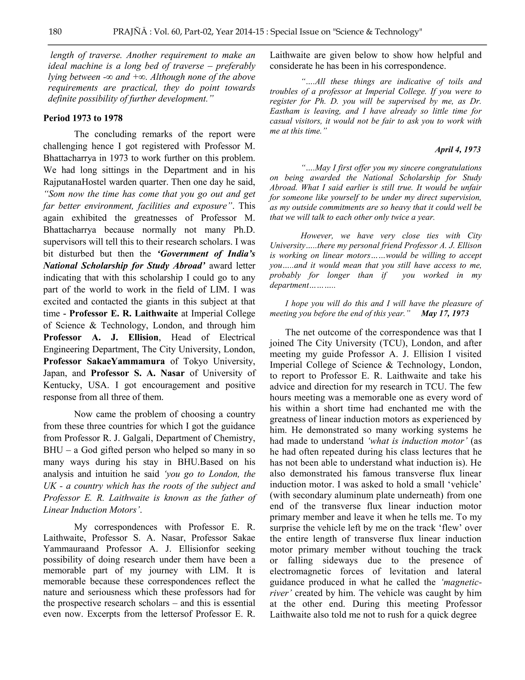 length of traverse. Another requirement to make an
ideal machine is a long bed of traverse – preferably
lying between -∞ and +∞. Although none of the above
requirements are practical, they do point towards
definite possibility of further development.”
Period 1973 to 1978
The concluding remarks of the report were
challenging hence I got registered with Professor M.
Bhattacharrya in 1973 to work further on this problem.
We had long sittings in the Department and in his
RajputanaHostel warden quarter. Then one day he said,
“Som now the time has come that you go out and get
far better environment, facilities and exposure”. This
again exhibited the greatnesses of Professor M.
Bhattacharrya because normally not many Ph.D.
supervisors will tell this to their research scholars. I was
bit disturbed but then the „Government of India‟s
National Scholarship for Study Abroad‟ award letter
indicating that with this scholarship I could go to any
part of the world to work in the field of LIM. I was
excited and contacted the giants in this subject at that
time - Professor E. R. Laithwaite at Imperial College
of Science & Technology, London, and through him
Professor A. J. Ellision, Head of Electrical
Engineering Department, The City University, London,
Professor SakaeYammamura of Tokyo University,
Japan, and Professor S. A. Nasar of University of
Kentucky, USA. I got encouragement and positive
response from all three of them.
Now came the problem of choosing a country
from these three countries for which I got the guidance
from Professor R. J. Galgali, Department of Chemistry,
BHU – a God gifted person who helped so many in so
many ways during his stay in BHU.Based on his
analysis and intuition he said „you go to London, the
UK - a country which has the roots of the subject and
Professor E. R. Laithwaite is known as the father of
Linear Induction Motors‟.
My correspondences with Professor E. R.
Laithwaite, Professor S. A. Nasar, Professor Sakae
Yammauraand Professor A. J. Ellisionfor seeking
possibility of doing research under them have been a
memorable part of my journey with LIM. It is
memorable because these correspondences reflect the
nature and seriousness which these professors had for
the prospective research scholars – and this is essential
even now. Excerpts from the lettersof Professor E. R.
Laithwaite are given below to show how helpful and
considerate he has been in his correspondence.
“….All these things are indicative of toils and
troubles of a professor at Imperial College. If you were to
register for Ph. D. you will be supervised by me, as Dr.
Eastham is leaving, and I have already so little time for
casual visitors, it would not be fair to ask you to work with
me at this time.”
April 4, 1973
“….May I first offer you my sincere congratulations
on being awarded the National Scholarship for Study
Abroad. What I said earlier is still true. It would be unfair
for someone like yourself to be under my direct supervision,
as my outside commitments are so heavy that it could well be
that we will talk to each other only twice a year.
However, we have very close ties with City
University…..there my personal friend Professor A. J. Ellison
is working on linear motors……would be willing to accept
you…..and it would mean that you still have access to me,
probably for longer than if you worked in my
department………..
I hope you will do this and I will have the pleasure of
meeting you before the end of this year.” May 17, 1973
The net outcome of the correspondence was that I
joined The City University (TCU), London, and after
meeting my guide Professor A. J. Ellision I visited
Imperial College of Science & Technology, London,
to report to Professor E. R. Laithwaite and take his
advice and direction for my research in TCU. The few
hours meeting was a memorable one as every word of
his within a short time had enchanted me with the
greatness of linear induction motors as experienced by
him. He demonstrated so many working systems he
had made to understand „what is induction motor‟ (as
he had often repeated during his class lectures that he
has not been able to understand what induction is). He
also demonstrated his famous transverse flux linear
induction motor. I was asked to hold a small „vehicle‟
(with secondary aluminum plate underneath) from one
end of the transverse flux linear induction motor
primary member and leave it when he tells me. To my
surprise the vehicle left by me on the track „flew‟ over
the entire length of transverse flux linear induction
motor primary member without touching the track
or falling sideways due to the presence of
electromagnetic forces of levitation and lateral
guidance produced in what he called the „magnetic-
river‟ created by him. The vehicle was caught by him
at the other end. During this meeting Professor
Laithwaite also told me not to rush for a quick degree
180 PRAJÑĀ : Vol. 60, Part-02, Year 2014-15 : Special Issue on "Science & Technology"
 