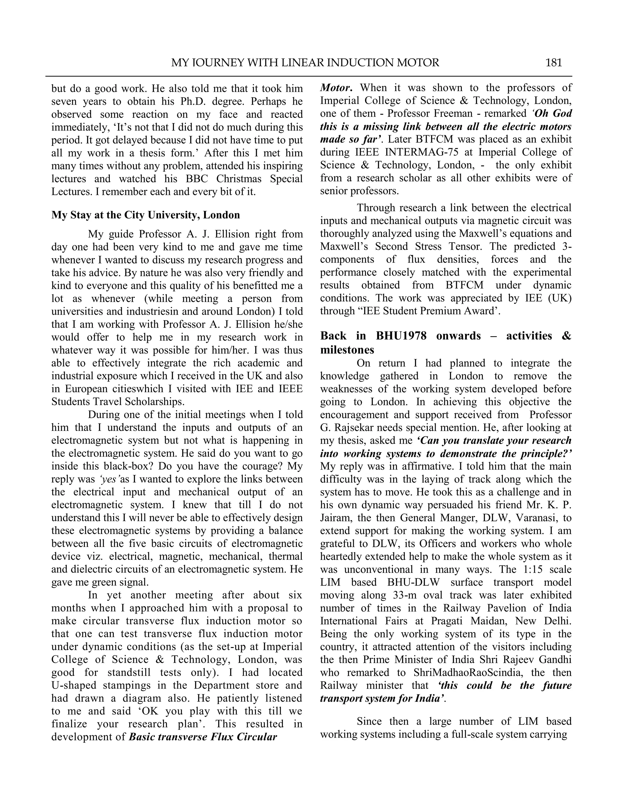 but do a good work. He also told me that it took him
seven years to obtain his Ph.D. degree. Perhaps he
observed some reaction on my face and reacted
immediately, „It‟s not that I did not do much during this
period. It got delayed because I did not have time to put
all my work in a thesis form.‟ After this I met him
many times without any problem, attended his inspiring
lectures and watched his BBC Christmas Special
Lectures. I remember each and every bit of it.
My Stay at the City University, London
My guide Professor A. J. Ellision right from
day one had been very kind to me and gave me time
whenever I wanted to discuss my research progress and
take his advice. By nature he was also very friendly and
kind to everyone and this quality of his benefitted me a
lot as whenever (while meeting a person from
universities and industriesin and around London) I told
that I am working with Professor A. J. Ellision he/she
would offer to help me in my research work in
whatever way it was possible for him/her. I was thus
able to effectively integrate the rich academic and
industrial exposure which I received in the UK and also
in European citieswhich I visited with IEE and IEEE
Students Travel Scholarships.
During one of the initial meetings when I told
him that I understand the inputs and outputs of an
electromagnetic system but not what is happening in
the electromagnetic system. He said do you want to go
inside this black-box? Do you have the courage? My
reply was „yes‟as I wanted to explore the links between
the electrical input and mechanical output of an
electromagnetic system. I knew that till I do not
understand this I will never be able to effectively design
these electromagnetic systems by providing a balance
between all the five basic circuits of electromagnetic
device viz. electrical, magnetic, mechanical, thermal
and dielectric circuits of an electromagnetic system. He
gave me green signal.
In yet another meeting after about six
months when I approached him with a proposal to
make circular transverse flux induction motor so
that one can test transverse flux induction motor
under dynamic conditions (as the set-up at Imperial
College of Science & Technology, London, was
good for standstill tests only). I had located
U-shaped stampings in the Department store and
had drawn a diagram also. He patiently listened
to me and said „OK you play with this till we
finalize your research plan‟. This resulted in
development of Basic transverse Flux Circular
Motor. When it was shown to the professors of
Imperial College of Science & Technology, London,
one of them - Professor Freeman - remarked „Oh God
this is a missing link between all the electric motors
made so far‟. Later BTFCM was placed as an exhibit
during IEEE INTERMAG-75 at Imperial College of
Science & Technology, London, - the only exhibit
from a research scholar as all other exhibits were of
senior professors.
Through research a link between the electrical
inputs and mechanical outputs via magnetic circuit was
thoroughly analyzed using the Maxwell‟s equations and
Maxwell‟s Second Stress Tensor. The predicted 3-
components of flux densities, forces and the
performance closely matched with the experimental
results obtained from BTFCM under dynamic
conditions. The work was appreciated by IEE (UK)
through “IEE Student Premium Award‟.
Back in BHU1978 onwards – activities &
milestones
On return I had planned to integrate the
knowledge gathered in London to remove the
weaknesses of the working system developed before
going to London. In achieving this objective the
encouragement and support received from Professor
G. Rajsekar needs special mention. He, after looking at
my thesis, asked me „Can you translate your research
into working systems to demonstrate the principle?‟
My reply was in affirmative. I told him that the main
difficulty was in the laying of track along which the
system has to move. He took this as a challenge and in
his own dynamic way persuaded his friend Mr. K. P.
Jairam, the then General Manger, DLW, Varanasi, to
extend support for making the working system. I am
grateful to DLW, its Officers and workers who whole
heartedly extended help to make the whole system as it
was unconventional in many ways. The 1:15 scale
LIM based BHU-DLW surface transport model
moving along 33-m oval track was later exhibited
number of times in the Railway Pavelion of India
International Fairs at Pragati Maidan, New Delhi.
Being the only working system of its type in the
country, it attracted attention of the visitors including
the then Prime Minister of India Shri Rajeev Gandhi
who remarked to ShriMadhaoRaoScindia, the then
Railway minister that „this could be the future
transport system for India‟.
Since then a large number of LIM based
working systems including a full-scale system carrying
MY JOURNEY WITH LINEAR INDUCTION MOTOR 181
 