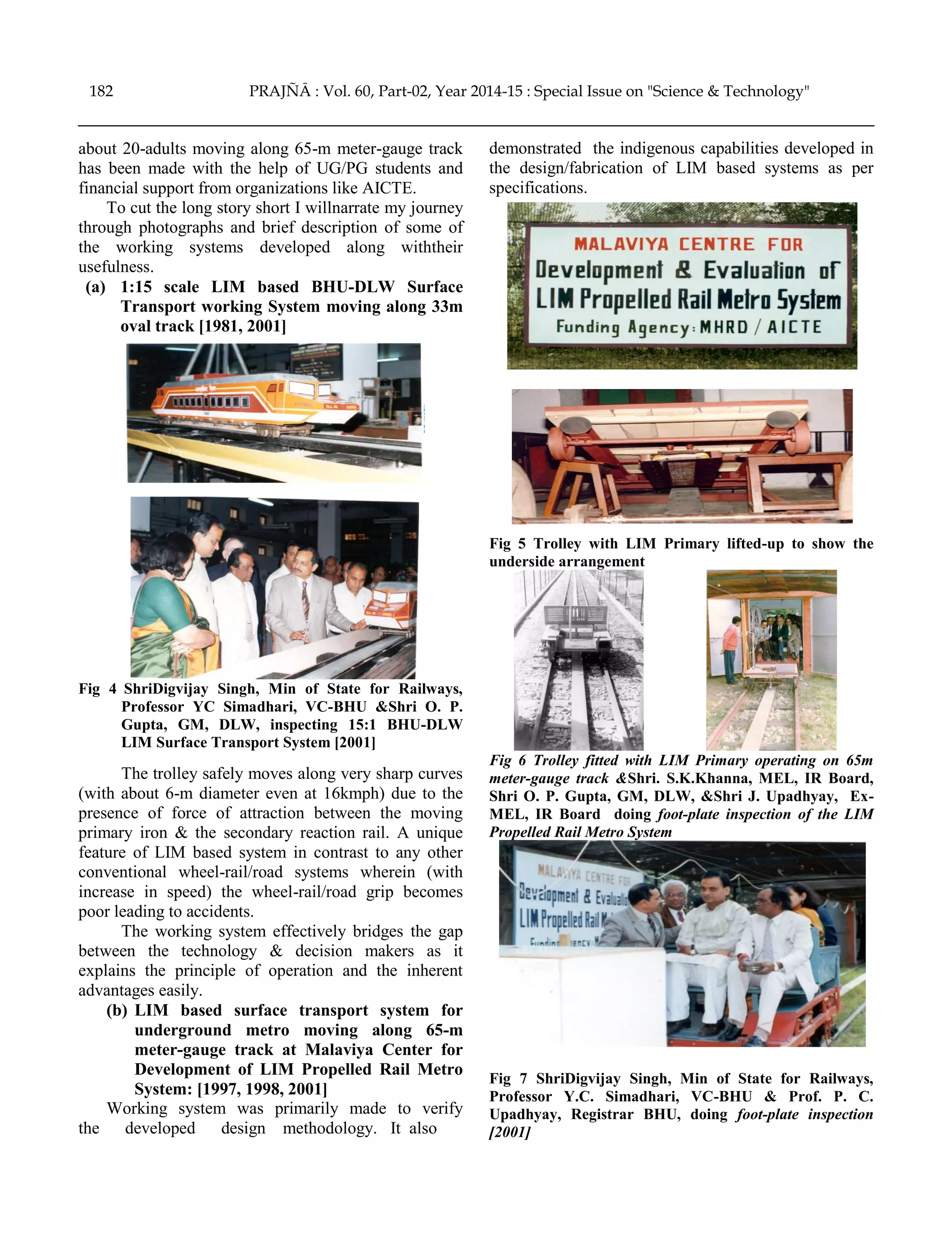 about 20-adults moving along 65-m meter-gauge track
has been made with the help of UG/PG students and
financial support from organizations like AICTE.
To cut the long story short I willnarrate my journey
through photographs and brief description of some of
the working systems developed along withtheir
usefulness.
(a) 1:15 scale LIM based BHU-DLW Surface
Transport working System moving along 33m
oval track [1981, 2001]
Fig 4 ShriDigvijay Singh, Min of State for Railways,
Professor YC Simadhari, VC-BHU &Shri O. P.
Gupta, GM, DLW, inspecting 15:1 BHU-DLW
LIM Surface Transport System [2001]
The trolley safely moves along very sharp curves
(with about 6-m diameter even at 16kmph) due to the
presence of force of attraction between the moving
primary iron & the secondary reaction rail. A unique
feature of LIM based system in contrast to any other
conventional wheel-rail/road systems wherein (with
increase in speed) the wheel-rail/road grip becomes
poor leading to accidents.
The working system effectively bridges the gap
between the technology & decision makers as it
explains the principle of operation and the inherent
advantages easily.
(b) LIM based surface transport system for
underground metro moving along 65-m
meter-gauge track at Malaviya Center for
Development of LIM Propelled Rail Metro
System: [1997, 1998, 2001]
Working system was primarily made to verify
the developed design methodology. It also
demonstrated the indigenous capabilities developed in
the design/fabrication of LIM based systems as per
specifications.
Fig 5 Trolley with LIM Primary lifted-up to show the
underside arrangement
Fig 6 Trolley fitted with LIM Primary operating on 65m
meter-gauge track &Shri. S.K.Khanna, MEL, IR Board,
Shri O. P. Gupta, GM, DLW, &Shri J. Upadhyay, Ex-
MEL, IR Board doing foot-plate inspection of the LIM
Propelled Rail Metro System
Fig 7 ShriDigvijay Singh, Min of State for Railways,
Professor Y.C. Simadhari, VC-BHU & Prof. P. C.
Upadhyay, Registrar BHU, doing foot-plate inspection
[2001]
182 PRAJÑĀ : Vol. 60, Part-02, Year 2014-15 : Special Issue on "Science & Technology"
 