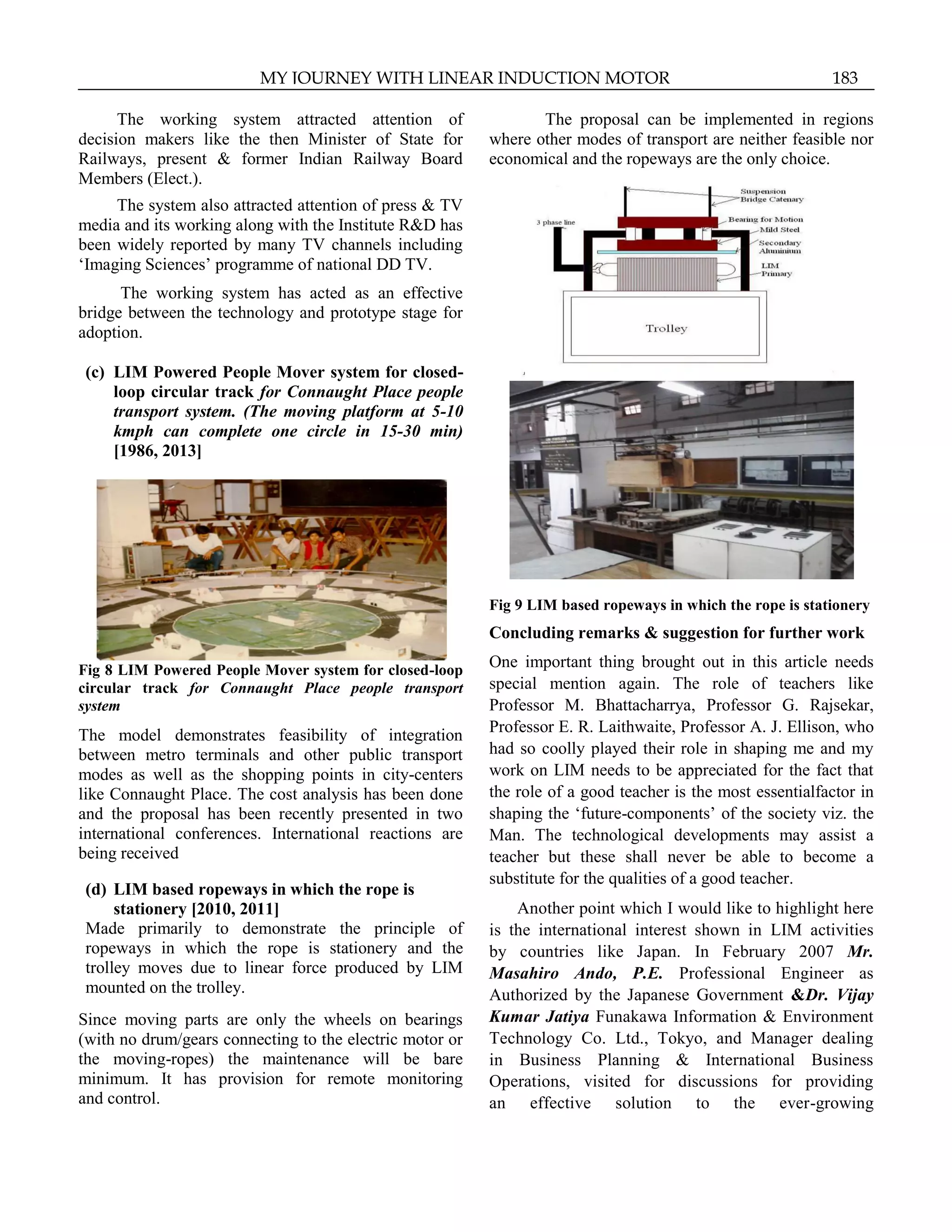 The working system attracted attention of
decision makers like the then Minister of State for
Railways, present & former Indian Railway Board
Members (Elect.).
The system also attracted attention of press & TV
media and its working along with the Institute R&D has
been widely reported by many TV channels including
„Imaging Sciences‟ programme of national DD TV.
The working system has acted as an effective
bridge between the technology and prototype stage for
adoption.
(c) LIM Powered People Mover system for closed-
loop circular track for Connaught Place people
transport system. (The moving platform at 5-10
kmph can complete one circle in 15-30 min)
[1986, 2013]
Fig 8 LIM Powered People Mover system for closed-loop
circular track for Connaught Place people transport
system
The model demonstrates feasibility of integration
between metro terminals and other public transport
modes as well as the shopping points in city-centers
like Connaught Place. The cost analysis has been done
and the proposal has been recently presented in two
international conferences. International reactions are
being received
(d) LIM based ropeways in which the rope is
stationery [2010, 2011]
Made primarily to demonstrate the principle of
ropeways in which the rope is stationery and the
trolley moves due to linear force produced by LIM
mounted on the trolley.
Since moving parts are only the wheels on bearings
(with no drum/gears connecting to the electric motor or
the moving-ropes) the maintenance will be bare
minimum. It has provision for remote monitoring
and control.
The proposal can be implemented in regions
where other modes of transport are neither feasible nor
economical and the ropeways are the only choice.
Fig 9 LIM based ropeways in which the rope is stationery
Concluding remarks & suggestion for further work
One important thing brought out in this article needs
special mention again. The role of teachers like
Professor M. Bhattacharrya, Professor G. Rajsekar,
Professor E. R. Laithwaite, Professor A. J. Ellison, who
had so coolly played their role in shaping me and my
work on LIM needs to be appreciated for the fact that
the role of a good teacher is the most essentialfactor in
shaping the „future-components‟ of the society viz. the
Man. The technological developments may assist a
teacher but these shall never be able to become a
substitute for the qualities of a good teacher.
Another point which I would like to highlight here
is the international interest shown in LIM activities
by countries like Japan. In February 2007 Mr.
Masahiro Ando, P.E. Professional Engineer as
Authorized by the Japanese Government &Dr. Vijay
Kumar Jatiya Funakawa Information & Environment
Technology Co. Ltd., Tokyo, and Manager dealing
in Business Planning & International Business
Operations, visited for discussions for providing
an effective solution to the ever-growing
MY JOURNEY WITH LINEAR INDUCTION MOTOR 183
 