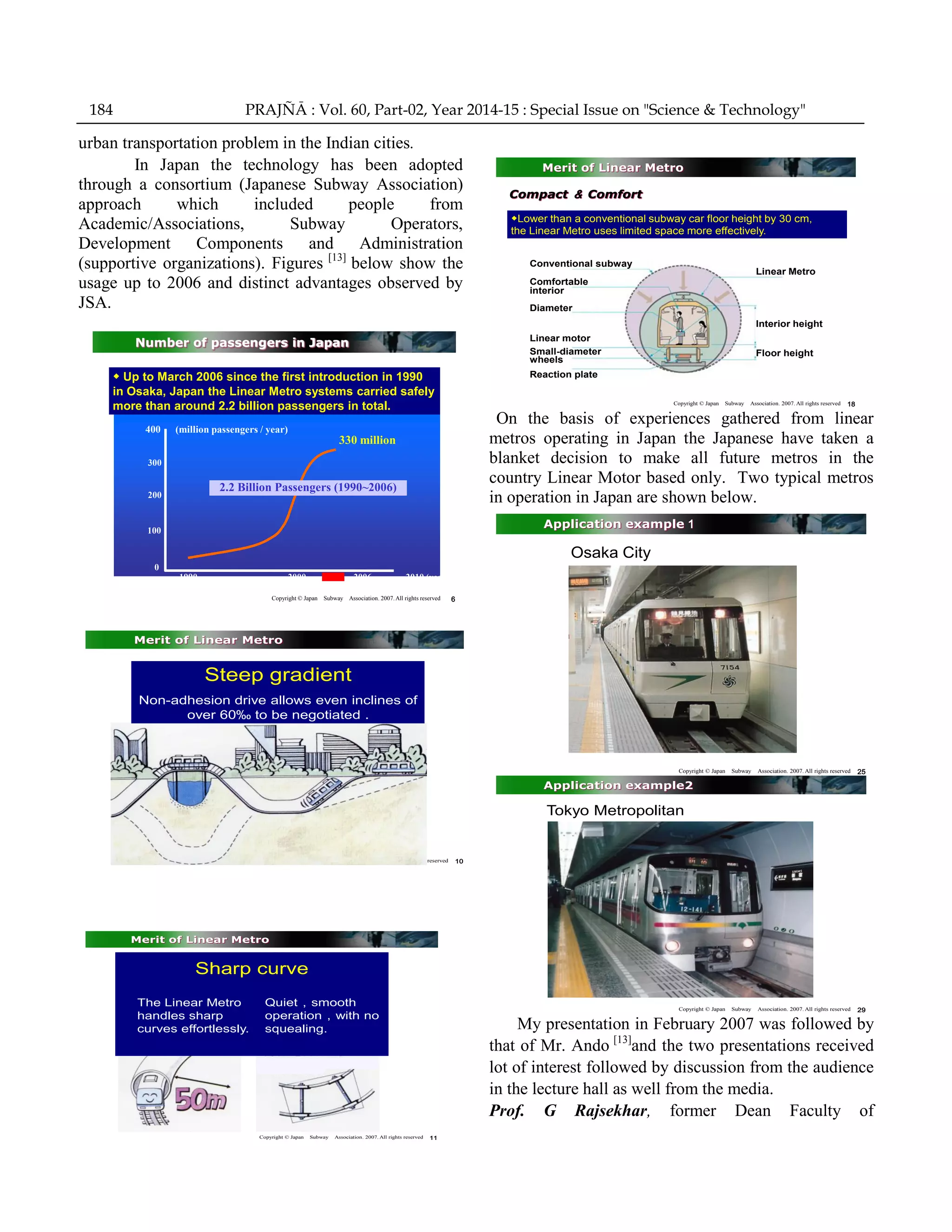 urban transportation problem in the Indian cities.
In Japan the technology has been adopted
through a consortium (Japanese Subway Association)
approach which included people from
Academic/Associations, Subway Operators,
Development Components and Administration
(supportive organizations). Figures [13]
below show the
usage up to 2006 and distinct advantages observed by
JSA.
Copyright © Japan Subway Association. 2007.All rights reserved 6
Number of passengers in Japan
◆ Up to March 2006 since the first introduction in 1990
in Osaka, Japan the Linear Metro systems carried safely
more than around 2.2 billion passengers in total.
400 (million passengers / year)
300
200
100
0
330 million
2.2 Billion Passengers (1990~2006)
1990 2000 2006 2010 (year)
Copyright © Japan Subway Association. 2007. All rights reserved 10
Merit of Linear Metro
Steep gradient
Non-adhesion drive allows even inclines of
over 60‰ to be negotiated .
Copyright © Japan Subway Association. 2007. All rights reserved 11
Merit of Linear Metro
Sharp curve
The Linear Metro
handles sharp
curves effortlessly.
Quiet，smooth
operation，with no
squealing.
Copyright © Japan Subway Association. 2007. All rights reserved 18
Merit of Linear Metro
Conventional subway
Comfortable
interior
Diameter
Linear Metro
Interior height
Floor height
Linear motor
Small-diameter
wheels
Reaction plate
◆Lower than a conventional subway car floor height by 30 cm,
the Linear Metro uses limited space more effectively.
Compact ＆ Comfort
On the basis of experiences gathered from linear
metros operating in Japan the Japanese have taken a
blanket decision to make all future metros in the
country Linear Motor based only. Two typical metros
in operation in Japan are shown below.
Copyright © Japan Subway Association. 2007. All rights reserved 25
Application example１
Osaka City
Copyright © Japan Subway Association. 2007. All rights reserved 29
Application example2
Tokyo Metropolitan
My presentation in February 2007 was followed by
that of Mr. Ando [13]
and the two presentations received
lot of interest followed by discussion from the audience
in the lecture hall as well from the media.
Prof. G Rajsekhar, former Dean Faculty of
184 PRAJÑĀ : Vol. 60, Part-02, Year 2014-15 : Special Issue on "Science & Technology"
 