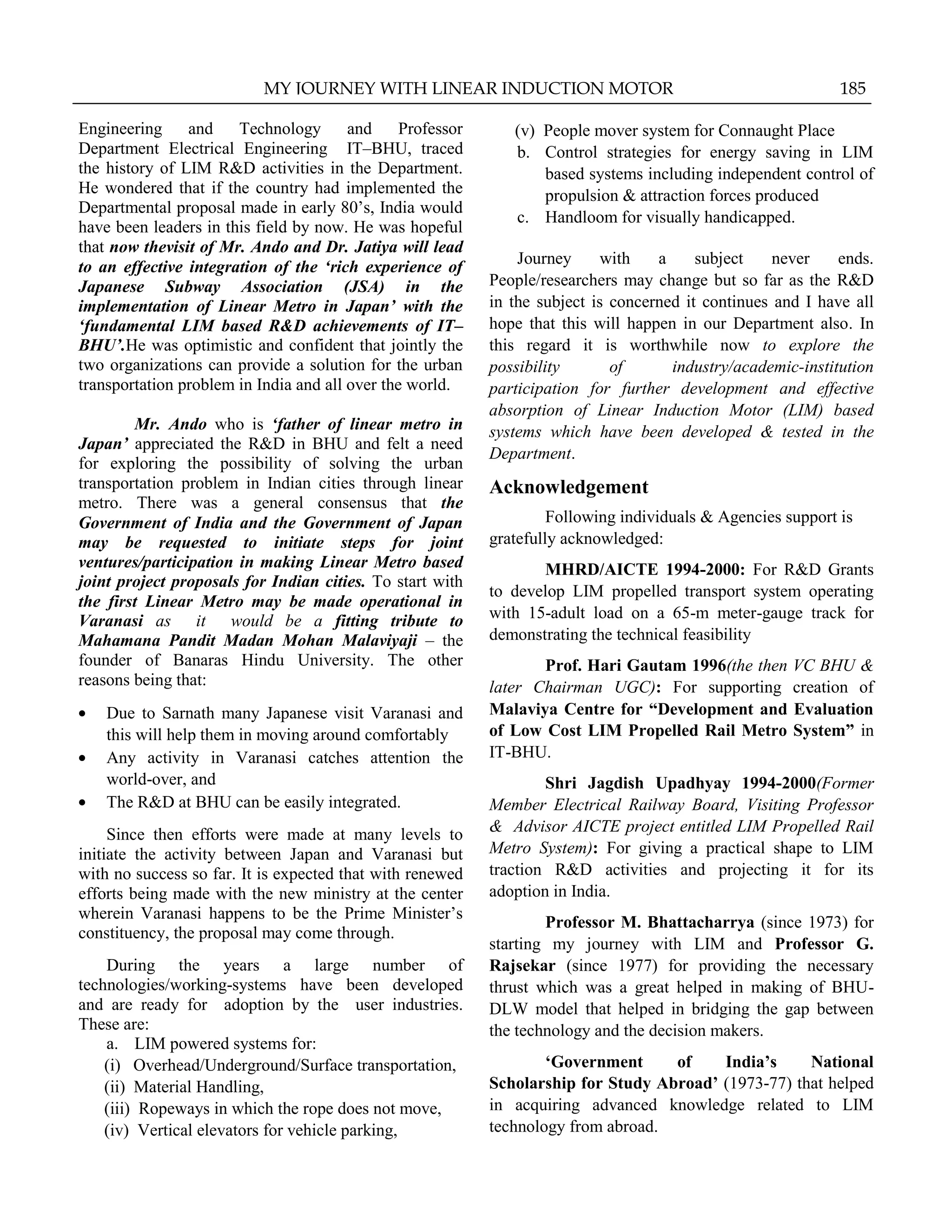 Engineering and Technology and Professor
Department Electrical Engineering IT–BHU, traced
the history of LIM R&D activities in the Department.
He wondered that if the country had implemented the
Departmental proposal made in early 80‟s, India would
have been leaders in this field by now. He was hopeful
that now thevisit of Mr. Ando and Dr. Jatiya will lead
to an effective integration of the „rich experience of
Japanese Subway Association (JSA) in the
implementation of Linear Metro in Japan‟ with the
„fundamental LIM based R&D achievements of IT–
BHU‟.He was optimistic and confident that jointly the
two organizations can provide a solution for the urban
transportation problem in India and all over the world.
Mr. Ando who is „father of linear metro in
Japan‟ appreciated the R&D in BHU and felt a need
for exploring the possibility of solving the urban
transportation problem in Indian cities through linear
metro. There was a general consensus that the
Government of India and the Government of Japan
may be requested to initiate steps for joint
ventures/participation in making Linear Metro based
joint project proposals for Indian cities. To start with
the first Linear Metro may be made operational in
Varanasi as it would be a fitting tribute to
Mahamana Pandit Madan Mohan Malaviyaji – the
founder of Banaras Hindu University. The other
reasons being that:
Due to Sarnath many Japanese visit Varanasi and
this will help them in moving around comfortably
Any activity in Varanasi catches attention the
world-over, and
The R&D at BHU can be easily integrated.
Since then efforts were made at many levels to
initiate the activity between Japan and Varanasi but
with no success so far. It is expected that with renewed
efforts being made with the new ministry at the center
wherein Varanasi happens to be the Prime Minister‟s
constituency, the proposal may come through.
During the years a large number of
technologies/working-systems have been developed
and are ready for adoption by the user industries.
These are:
a. LIM powered systems for:
(i) Overhead/Underground/Surface transportation,
(ii) Material Handling,
(iii) Ropeways in which the rope does not move,
(iv) Vertical elevators for vehicle parking,
(v) People mover system for Connaught Place
b. Control strategies for energy saving in LIM
based systems including independent control of
propulsion & attraction forces produced
c. Handloom for visually handicapped.
Journey with a subject never ends.
People/researchers may change but so far as the R&D
in the subject is concerned it continues and I have all
hope that this will happen in our Department also. In
this regard it is worthwhile now to explore the
possibility of industry/academic-institution
participation for further development and effective
absorption of Linear Induction Motor (LIM) based
systems which have been developed & tested in the
Department.
Acknowledgement
Following individuals & Agencies support is
gratefully acknowledged:
MHRD/AICTE 1994-2000: For R&D Grants
to develop LIM propelled transport system operating
with 15-adult load on a 65-m meter-gauge track for
demonstrating the technical feasibility
Prof. Hari Gautam 1996(the then VC BHU &
later Chairman UGC): For supporting creation of
Malaviya Centre for “Development and Evaluation
of Low Cost LIM Propelled Rail Metro System” in
IT-BHU.
Shri Jagdish Upadhyay 1994-2000(Former
Member Electrical Railway Board, Visiting Professor
& Advisor AICTE project entitled LIM Propelled Rail
Metro System): For giving a practical shape to LIM
traction R&D activities and projecting it for its
adoption in India.
Professor M. Bhattacharrya (since 1973) for
starting my journey with LIM and Professor G.
Rajsekar (since 1977) for providing the necessary
thrust which was a great helped in making of BHU-
DLW model that helped in bridging the gap between
the technology and the decision makers.
„Government of India‟s National
Scholarship for Study Abroad‟ (1973-77) that helped
in acquiring advanced knowledge related to LIM
technology from abroad.
MY JOURNEY WITH LINEAR INDUCTION MOTOR 185
 
