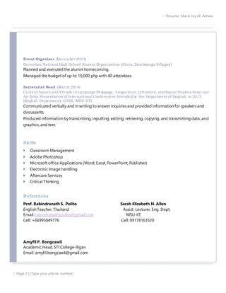  Resume: Marie Joy M. Anhaw
 Page 2 | [Type your phone number]
Event Organizer (December 2013)
Guintolan National High School Alumni Organization (Alicia, Zamboanga Sibugay)
Planned and executed the alumni homecoming.
Managed the budget of up to 10,000 php with 40 attendees.
Secretariat Head (March 2014)
Current Issues and Trends in Language Pedagogy, Linguistics, Literature, andSocial Studies Semi nar:
An Echo Presentation of International Conferences Attendedby the Department of English in 2013
(English Department, CASS, MSU-IIT)
Communicated verbally and in writing to answer inquiries and provided information for speakers and
discussants.
Produced information by transcribing, inputting, editing, retrieving, copying, and transmitting data, and
graphics, and text.
Skills
 Classroom Management
 Adobe Photoshop
 Microsoft office Applications (Word, Excel, PowerPoint, Publisher)
 Electronic Image handling
 Aftercare Services
 Critical Thinking
References
Prof. Rabindranath S. Polito Sarah Elizabeth N. Allen
English Teacher, Thailand Assist. Lecturer, Eng. Dept.
Email: rabindranathspolito@gmail.com MSU-IIT
Cell: +66995049176 Cell: 09178163520
Amyfil P. Bongcawil
Academic Head, STI College-Iligan
Email: amyfil.bongcawil@gmail.com
 