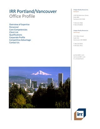 IRR Portland/Vancouver 
Office Profile  
 
Overview of Expertise 
Personnel 
Core Competencies 
Client List 
Qualifications 
Corporate Profile 
Competitive Advantage 
Contact Us 
Integra Realty Resources 
Portland 
 
1220 SW Morrison Street 
Suite 800 
Portland, OR 97205 
 
T 503.222.7066 
F 503.274.8630 
 
 
Integra Realty Resources 
Vancouver 
 
1111 Main Street 
Suite 410 
Vancouver, WA 98660 
 
T 360.524.0563 
F 503.925‐2911 
 
 
 
 
 
portland@irr.com 
vancouver@irr.com 
irr.com/portland 
 
 
 
 
 