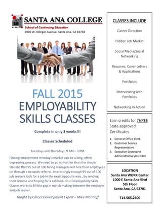 FALL 2015
EMPLOYABILITY
SKILLS CLASSES
Complete in only 3 weeks!!!
Classes Scheduled
Tuesdays and Thursdays, 9 AM – 3 PM
Finding employment in today’s market can be a long, often
depressing process. We need to go no further than the simple
statistic that 95 out of 100 hiring managers will hire their employees
on through a network referral. Interestingly enough 95 out of 100
job seekers look for a job in the exact opposite way...by sending
their resume and hoping for a call back. Our Employability Skills
Classes works to fill the gap in match making between the employer
and job seeker.
Taught by Career Development Expert – Mike Marinoff
CLASSES INCLUDE
Career Direction
Hidden Job Market
Social Media/Social
Networking
Resumes, Cover Letters
& Applications
Portfolios
Interviewing with
Portfolios
Networking in Action
Social Medi
[Street Address]
[City, ST ZIP Code]
[Telephone]
LOCATION
Santa Ana WORK Center
1000 E Santa Ana Blvd
5th Floor
Santa Ana, CA 92701
714.565.2600
Earn credits for THREE
State approved
Certificates
1. General Office Clerk
2. Customer Service
Representative
3. Executive Secretary/
Administrative Assistant
 