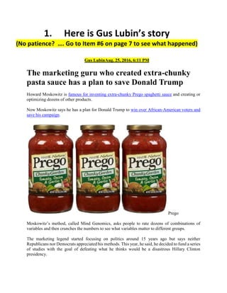 1. Here is Gus Lubin’s story
(No patience? …. Go to Item #6 on page 7 to see what happened)
Gus LubinAug. 25, 2016, 6:11 PM
The marketing guru who created extra-chunky
pasta sauce has a plan to save Donald Trump
Howard Moskowitz is famous for inventing extra-chunky Prego spaghetti sauce and creating or
optimizing dozens of other products.
Now Moskowitz says he has a plan for Donald Trump to win over African-American voters and
save his campaign.
Prego
Moskowitz’s method, called Mind Genomics, asks people to rate dozens of combinations of
variables and then crunches the numbers to see what variables matter to different groups.
The marketing legend started focusing on politics around 15 years ago but says neither
Republicans nor Democrats appreciated his methods. This year, he said, he decided to fund a series
of studies with the goal of defeating what he thinks would be a disastrous Hillary Clinton
presidency.
 