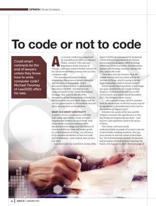 34 ISSUE 59 • JANUARY 2017
OPINION / Smart Contracts
To code or not to code
Could smart
contracts be the
end of lawyers
unless they know
how to write
computer code?
Michael Twomey
of Law2020 offers
his take.
A
s a recent conference, organised
by Law2020 and CBD Consultancy
Dubai, entitled 'The Law and
Regulation of the Internet of
Things', a delegate asked whether lawyers in
the future would have to know how to write
computer code.
This question stemmed from an
interesting discussion of smart contracts
and blockchain technology. And a
discussion of blockchain is particularly
relevant in the UAE. October saw the
announcement of the ‘Dubai Blockchain
Strategy’ that aims to see all of the
documents of the Government of Dubai on
blockchain by the year 2020. Dubai will be
the first government in the world to execute
all its transactions on blockchain.
WHAT IS A SMART CONTRACT?
A smart contract is computer code that
will, using algorithms, create, execute,
monitor and enforce an agreement. And
when smart contracts combine with
blockchain technology and the billions of
connected devices that will make up the
so-called internet of things, we will see a
truly massive revolution in how we trade
and do business – and, indeed, how we live
our lives.
And don’t take my word for it. In July 2016,
Japan’s Softbank announced its proposed
USD32 billion acquisition of the British
semiconductor designer, ARM Holdings.
Softbank’s Chief Executive, the billionaire
Japanese technology investor, Masayoshi
Son, said at the time:
“First there was the internet, then the
mobile internet and next there will be the
internet of things, which is going to be the
biggest paradigm shift in human history”
If that sounds like hyperbole, it is perhaps
not quite matched by the words of Mark
Walport, Chief Scientific Adviser to HM
Government, in a report dated December
2015. The Walport report states:
“…..the eventual impact of DLTs [another
term for blockchain] on British society may be
as significant as foundational events such as
the creation of Magna Carta”.
Whether the words of Mr Son and Mr
Walport overstate the significance or not,
big things are happening out there - and
lawyers and regulators need to be aware
of them.
The classic and most easily
understandable example of a smart contract
is the humble vending machine. You put
your money in and out comes a chocolate
bar. No intermediaries needed. No lawyers
and no teams of bank workers clearing the
funds. (On August 24, 2016, the front page of
 