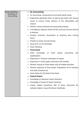 Responsibilities
Handling In
Accounting
• GL Accounting
• GL Accounting. Conducting Pre and post Month-Close.
• Supporting operations team on day-to-day basis with various
issues to ensure timely delivery of the deliverables and
resolve
• Perform various financial and accounting analysis.
• Trial Balance, Balance sheet & Profit and Loss Account Review
& Analysis
• Analysis Inventory devaluation & reporting slow moving
items.
• Prepare & review Journal entries.
• Issue form 15 CA certificate.
• Team Handling
• Fixed Asset
• Good knowledge of Fixed Assets accounting and
capitalization.
• Experience in Physical verification of assets.
• Experience in fixed assets retirement and transfer.
• Monthly closing for fixed assets with all related activities.
• Monthly reporting of fixed assets. Preparation of FA schedule
and Audit schedule list.
• Issue Capex for Purchase Fixed Asset
• Import Export
• Knowledge of clearance import shipment.
• Knowledge of Import & Export activities.
• Import related transaction (Bill of Entry, Document On
collection Basis). Issue GR Waiver Certificate.
 