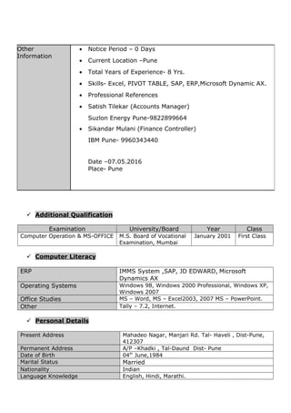  Additional Qualification
Examination University/Board Year Class
Computer Operation & MS-OFFICE M.S. Board of Vocational
Examination, Mumbai
January 2001 First Class
 Computer Literacy
ERP IMMS System ,SAP, JD EDWARD, Microsoft
Dynamics AX
Operating Systems Windows 98, Windows 2000 Professional, Windows XP,
Windows 2007
Office Studies MS – Word, MS – Excel2003, 2007 MS – PowerPoint.
Other Tally – 7.2, Internet.
 Personal Details
Present Address Mahadeo Nagar, Manjari Rd. Tal- Haveli , Dist-Pune,
412307
Permanent Address A/P –Khadki , Tal-Daund Dist- Pune
Date of Birth 04th
June,1984
Marital Status Married
Nationality Indian
Language Knowledge English, Hindi, Marathi.
Other
Information
• Notice Period – 0 Days
• Current Location –Pune
• Total Years of Experience- 8 Yrs.
• Skills- Excel, PIVOT TABLE, SAP, ERP,Microsoft Dynamic AX.
• Professional References
• Satish Tilekar (Accounts Manager)
Suzlon Energy Pune-9822899664
• Sikandar Mulani (Finance Controller)
IBM Pune- 9960343440
Date –07.05.2016
Place- Pune
 