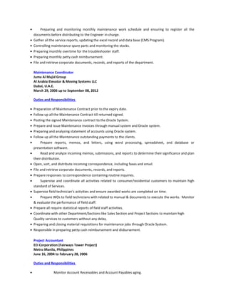 • Preparing and monitoring monthly maintenance work schedule and ensuring to register all the
documents before distributing to the Engineer in-charge.
• Gather all the service reports, updating the excel record and data base (CMS Program).
• Controlling maintenance spare parts and monitoring the stocks.
• Preparing monthly overtime for the troubleshooter staff.
• Preparing monthly petty cash reimbursement.
• File and retrieve corporate documents, records, and reports of the department.
Maintenance Coordinator
Juma Al Majid Group
Al Arabia Elevator & Moving Systems LLC
Dubai, U.A.E.
March 29, 2006 up to September 08, 2012
Duties and Responsibilities
• Preparation of Maintenance Contract prior to the expiry date.
• Follow up all the Maintenance Contract till returned signed.
• Posting the signed Maintenance contract to the Oracle System.
• Prepare and issue Maintenance invoices through manual system and Oracle system.
• Preparing and analyzing statement of accounts using Oracle system.
• Follow up all the Maintenance outstanding payments to the clients.
• Prepare reports, memos, and letters, using word processing, spreadsheet, and database or
presentation software.
• Read and analyze incoming memos, submissions, and reports to determine their significance and plan
their distribution.
• Open, sort, and distribute incoming correspondence, including faxes and email.
• File and retrieve corporate documents, records, and reports.
• Prepare responses to correspondence containing routine inquiries.
• Supervise and coordinate all activities related to consumer/residential customers to maintain high
standard of Services.
• Supervise field technician’s activities and ensure awarded works are completed on time.
• Prepare WOs to field technicians with related to manual & documents to execute the works. Monitor
& evaluate the performance of field staff.
• Prepare all require statistical reports of field staff activities.
• Coordinate with other Department/Sections like Sales Section and Project Sections to maintain high
Quality services to customers without any delay.
• Preparing and closing material requisitions for maintenance jobs through Oracle System.
• Responsible in preparing petty cash reimbursement and disbursement.
Project Accountant
EEI Corporation (Fairways Tower Project)
Metro Manila, Philippines
June 16, 2004 to February 28, 2006
Duties and Responsibilities
• Monitor Account Receivables and Account Payables aging.
 
