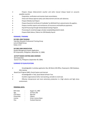 • Prepare cheque disbursement voucher and write manual cheque based on accounts
payables voucher.
• Preparation, verification and monitor bank reconciliation.
• Check and release approve petty cash disbursement and site cash advances.
• Prepare Weekly Cash Report.
• Prepare Quarterly Certificate of Creditable Tax Withheld from subcontractors & suppliers.
• Prepare monthly reports and remittances of insurances and healthcare payments.
• Payroll Processing through Activity Based Costing Program.
• Processing of unclaimed wages already receipted/deposited to bank.
• Prepare Debit Advice / Memo for ATM Weekly Payroll.
SEMINARS / TRAINING
ISO 9001-2008 TRAINING
Talal Abu-Ghazaleh Professional Training Group
Juma Al Majid Group
Dubai, U.A.E
ISO 9001:2000 ORIENTATION
Quality Management System Application
EEI Corporation, Philippines. (November 12, 2006)
ACTIVITY BASED COSTING (ABC) SEMINAR
EEI Corporation
Quezon City, Philippines (September 09, 2004)
SUMMARY OF QUALIFICATIONS
• Knowledgeable in window application like, MS Word, MS Office, Powerpoint, CMS Database,
POS, Activity
Based Cost Program (ABC), Oracle System and internet.
• Knowledgeable in Tally, Quick Books & Peach Tree.
• Excellent organizational skills, hard working, and able to multi-task.
• Effective interpersonal and more extremely productive in a high volume and high stress
environment.
PERSONAL DATA:
Birth date : August 12, 1982
Age : 33 Years Old
Civil Status : Married
Citizenship : Filipino
License : Driver License Qatar
Visa : Husband Sponsor
 