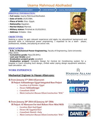 Usama Mahmoud Abolhaded
Objectives:
Seeking a career to gain relevant experience and apply my educational background and
personal skills in mechanical power engineering. I expected to be a team player,
professional, reliable, and playing an active role.
Education:
- B.Sc. in Mechanical Power Engineering, Faculty of Engineering, Cairo University
(May 2010)
- Cumulative grade: Pass(59.84%)
- Last year Grade: good
- Graduation project grade:excellent
- Graduation project: Complete Design for Central Air Conditioning system for a
hospital in Cairo including duct design, chilled water piping design equipment selection,
load calculation…etc.
Work experience:
Mechanical Engineer in Hassan Allamsons:
From January 17th 2016 till present:
 Project: Schlumberger Egypt-Integrated Base Project
o Location: 6 of October ,Egypt
o Owner: Schlumberger
o Consultant: EHAF
o Main Contractor: Hassan Allam Construction "HAC"
From January 20th 2014 till January 16th 2016:
 Project: Al Masryeen For steel Rebars (New Mini Mill)
o Location: Beni-Suef,Egypt
o Owner: IIC EgyptianSteel
o Consultant: Danieli -Italy
o Main Contractor: Hassan Allam Construction "HAC"
+ (2010) 93873893
Personal information:
+ (202) 38760023 Usama_Abohaded@hotmail.com
- Full name: Usama Mahmoud Abolhaded.
- Date of birth: 25/9/1984.
- Place of birth: Giza -Egypt.
- Nationality: Egyptian.
- Marital Status: Married.
- Military status: Finished at: 01/03/2012.
- Address: Embaba - Giza
 