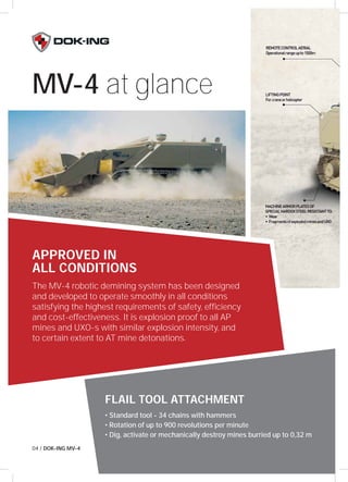 MV-4 at glance 
APPROVED IN 
ALL CONDITIONS 
The MV-4 robotic demining system has been designed 
and developed to operate smoothly in all conditions 
satisfying the highest requirements of safety, effi ciency 
and cost-effectiveness. It is explosion proof to all AP 
mines and UXO-s with similar explosion intensity, and 
to certain extent to AT mine detonations. 
FLAIL TOOL ATTACHMENT 
• Standard tool - 34 chains with hammers 
• Rotation of up to 900 revolutions per minute 
• Dig, activate or mechanically destroy mines burried up to 0,32 m 
04 / DOK-ING MV-4 
 