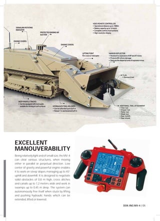 EXCELLENT 
MANOUVERABILITY 
Being relatively light and of small size, the MV-4 
can clear various structures, when moving 
either in parallel or perpetual direction. Low 
center of gravity and powerful engine enables 
it to work on steep slopes managing up to 45° 
uphill and downhill. It is designed to negotiate 
solid obstacles of 0,8 m high, cross ditches 
and canals up to 1,2 meters wide and work in 
swamps up to 0,45 m deep. The system can 
autonomously free itself when stuck by lifting 
and pushing hydraulic hands which can be 
extended, lifted or lowered. 
DOK-ING MV-4 / 05 
 