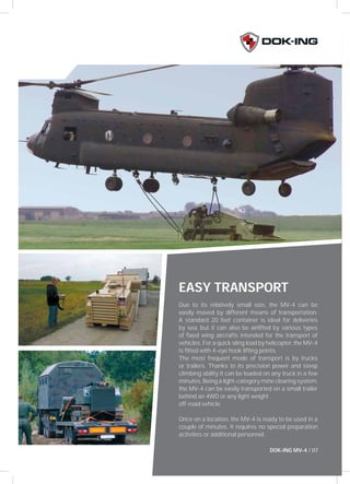 EASY TRANSPORT 
Due to its relatively small size, the MV-4 can be 
easily moved by different means of transportation. 
A standard 20 feet container is ideal for deliveries 
by sea, but it can also be airlifted by various types 
of fi xed wing aircrafts intended for the transport of 
vehicles. For a quick sling load by helicopter, the MV-4 
is fi tted with 4-eye hook lifting points. 
The most frequent mode of transport is by trucks 
or trailers. Thanks to its precision power and steep 
climbing ability it can be loaded on any truck in a few 
minutes. Being a light-category mine clearing system, 
the MV-4 can be easily transported on a small trailer 
behind an 4WD or any light weight 
off-road vehicle. 
Once on a location, the MV-4 is ready to be used in a 
couple of minutes. It requires no special preparation 
activities or additional personnel. 
DOK-ING MV-4 / 07 
 