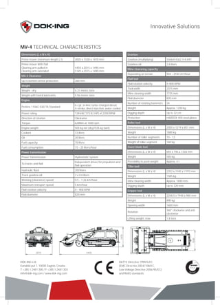 MV-4 TECHNICAL CHARACTERISTICS 
Dimensions (L x W x H) 
Prime mover (minimum length L1) 3005 x 1530 x 1470 mm 
Prime mover With flail 
Clearing arm pulled in 
Clearing arm extended 
2015 4455 
1470 
1530 
R&TTE Directive 1999/5/EC 
(EMC Directive 2004/108/EC, 
Low Voltage Directive 2006/95/EC) 
and IMAS standards 
DOK-ING Ltd. 
Kanalski put 1, 10000 Zagreb, Croatia 
T +385 1 2481 300 / F +385 1 2481 303 
info@dok-ing.com / www.dok-ing.com 
4455 x 2015 x 1490 mm 
5145 x 2015 x 1490 mm 
MV-4 Clearance 
Up to bottom armor protection 260 mm 
Weight 
Weight - dry 5.31 metric tons 
Weight with fuel & lubricants 5.56 metric tons 
Engine 
Perkins 1106C-E60 TA Standard 6-cyl., in-line, turbo-charged diesel, 
4-stroke, direct injection, water cooled 
Power rating 129 kW (173.82 HP) at 2200 RPM 
Direction of rotation Clockwise 
Torque: 628Nm at 1400 rpm 
Engine weight: 505 kg net (dry)/535 kg (wet) 
Coolant: 33 liters 
Oil: 20 liters 
Fuel capacity: 70 liters 
Fuel consumption: 15 - 25 liters/hour 
Power transmission 
Power transmission: Hydrostatic system 
To tracks and flail: Independent drives for propulsion and 
flail operation 
Hydraulic fluid: 200 liters 
Track gearbox oil: 2 x 0.6 liters 
Working (clearance) speed: 0.5 - 1.26 km/hour 
Maximum transport speed: 5 km/hour 
Flail rotation velocity: 0 - 900 RPM 
Flail diameter: 820 mm 
Gearbox 
Gearbox (multiplying) Stiebel 4362, I=0.697 
Gearbox oil 2.6 liters 
Mine cleararing capacity 
Depending on terrain 944 - 2184 m²/hour 
Flail tool 
Flail rotation velocity 0-900 RPM 
Tool width 2015 mm 
Mine clearing width 1725 mm 
Flail diameter 820 mm 
Number of rotating hammers 34 
Weight Approx. 1200 kg 
Digging depth Up to 32 cm 
Protection HARDOX 400 steel plates 
Roller tool 
Dimensions (L x W x H) 2050 x 1274 x 851 mm 
Weight 1880 kg 
Number of roller segments 10 - 12 
Weight of roller segment 160 kg 
Dozer blade tool 
Dimensions (L x W x H) 693 x 195 x 1103 mm 
Weight 585 kg 
Possibility to push weight Approx. 4 t 
Tiller tool 
Dimensions (L x W x H) 2352 x 1545 x 1197 mm 
Weight 1585 kg 
Mine clearing width Approx. 1800 mm 
Digging depth Up to 320 mm 
Gripper tool 
Dimensions (L x W x H) 2258.5 x 1940 x 985 mm 
Weight 890 kg 
Opening width 1600 mm 
Rotation 360° clockwise and anti 
clockwise 
Lifting weight, max. 1.8 tons 
