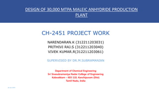 CH-2451 PROJECT WORK
NARENDARAN.K (312211203031)
PRITHIVI RAJ.S (312211203040)
VIVEK KUMAR.R(312211203061)
SUPERVISED BY DR.M.SUBRAMANIAN
Department of Chemical Engineering
Sri Sivasubramaniya Nadar College of Engineering
Kalavakkam – 603 110, Kanchipuram (Dist)
Tamil Nadu, India
02-Jan-2015
DESIGN OF 30,000 MTPA MALEIC ANHYDRIDE PRODUCTION
PLANT
 