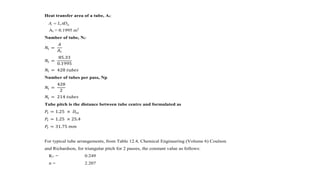 Heat transfer area of a tube, At:
At = 0.1995 m2
Number of tube, Nt:
𝑁𝑡 =
𝐴
𝐴 𝑡
𝑁𝑡 =
85.33
0.1995
𝑁𝑡 = 428 𝑡𝑢𝑏𝑒𝑠
Number of tubes per pass, Np
𝑁𝑡 =
428
2
𝑁𝑡 = 214 𝑡𝑢𝑏𝑒𝑠
Tube pitch is the distance between tube centre and formulated as
𝑃𝑡 = 1.25 × 𝐷𝑡𝑜
𝑃𝑡 = 1.25 × 25.4
𝑃𝑡 = 31.75 𝑚𝑚
For typical tube arrangements, from Table 12.4, Chemical Engineering (Volume 6) Coulson
and Richardson, for triangular pitch for 2 passes, the constant value as follows:
K1 = 0.249
n = 2.207
tott DLA 
 
