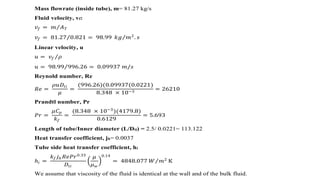 Mass flowrate (inside tube), m= 81.27 kg/s
Fluid velocity, vf:
𝑣𝑓 = 𝑚 𝐴 𝑇
𝑣𝑓 = 81.27 0.821 = 98.99 𝑘𝑔 𝑚2
. 𝑠
Linear velocity, u
𝑢 = 𝑣𝑓 𝜌
𝑢 = 98.99 996.26 = 0.09937 𝑚/𝑠
Reynold number, Re
𝑅𝑒 =
𝜌𝑢𝐷𝑡𝑖
𝜇
=
(996.26)(0.09937(0.0221)
8.348 × 10−3
= 26210
Prandtl number, Pr
𝑃𝑟 =
𝜇𝐶 𝑝
𝑘 𝑓
=
(8.348 × 10−3
)(4179.8)
0.6129
= 5.693
Length of tube/Inner diameter (L/Dti) = 2.5/ 0.0221= 113.122
Heat transfer coefficient, jh= 0.0037
Tube side heat transfer coefficient, hi
ℎ𝑖 =
𝑘 𝑓 𝑗ℎ 𝑅𝑒𝑃𝑟0.33
𝐷𝑡𝑖
𝜇
𝜇 𝑤
0.14
= 4848.077 𝑊 𝑚2
K
We assume that viscosity of the fluid is identical at the wall and of the bulk fluid.
 