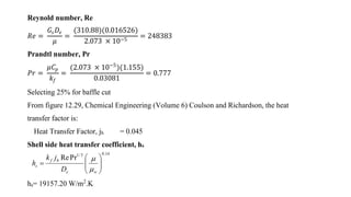 Reynold number, Re
𝑅𝑒 =
𝐺𝑠 𝐷𝑒
𝜇
=
(310.88)(0.016526)
2.073 × 10−5
= 248383
Prandtl number, Pr
𝑃𝑟 =
𝜇𝐶𝑝
𝑘𝑓
=
(2.073 × 10−5
)(1.155)
0.03081
= 0.777
Selecting 25% for baffle cut
From figure 12.29, Chemical Engineering (Volume 6) Coulson and Richardson, the heat
transfer factor is:
Heat Transfer Factor, jh = 0.045
Shell side heat transfer coefficient, hs
hs= 19157.20 W/m2
.K
14.03/1
PrRe







we
hf
s
D
jk
h


 