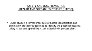 SAFETY AND LOSS PREVENTION
HAZARD AND OPERABILITY STUDIES (HAZOP):
• HAZOP study is a formal procedure of hazard identification and
elimination procedures designed to identify the potential hazards,
safety issues and operability issues especially in process plant.
 