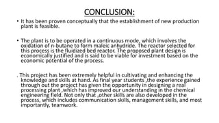 CONCLUSION:
• It has been proven conceptually that the establishment of new production
plant is feasible.
• The plant is to be operated in a continuous mode, which involves the
oxidation of n-butane to form maleic anhydride. The reactor selected for
this process is the fluidized bed reactor. The proposed plant design is
economically justified and is said to be viable for investment based on the
economic potential of the process.
. This project has been extremely helpful in cultivating and enhancing the
knowledge and skills at hand. As final year students ,the experience gained
through out the project has given the opportunity in designing a real
processing plant ,which has improved our understanding in the chemical
engineering field. Not only that ,other skills are also developed in the
process, which includes communication skills, management skills, and most
importantly, teamwork.
 