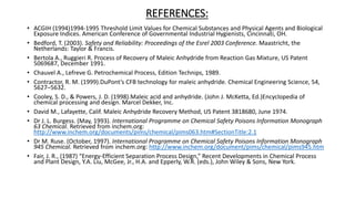 REFERENCES:
• ACGIH (1994)1994-1995 Threshold Limit Values for Chemical Substances and Physical Agents and Biological
Exposure Indices. American Conference of Governmental Industrial Hygienists, Cincinnati, OH.
• Bedford, T. (2003). Safety and Reliability: Proceedings of the Esrel 2003 Conference. Maastricht, the
Netherlands: Taylor & Francis.
• Bertola A., Ruggieri R. Process of Recovery of Maleic Anhydride from Reaction Gas Mixture, US Patent
5069687, December 1991.
• Chauvel A., Lefreve G. Petrochemical Process, Edition Technips, 1989.
• Contractor, R. M. (1999).DuPont’s CFB technology for maleic anhydride. Chemical Engineering Science, 54,
5627–5632.
• Cooley, S. D., & Powers, J. D. (1998).Maleic acid and anhydride. (John J. McKetta, Ed.)Encyclopedia of
chemical processing and design. Marcel Dekker, Inc.
• David M., Lafayette, Calif. Maleic Anhydride Recovery Method, US Patent 3818680, June 1974.
• Dr J. L. Burgess. (May, 1993). International Programme on Chemical Safety Poisons Information Monograph
63 Chemical. Retrieved from inchem.org:
http://www.inchem.org/documents/pims/chemical/pims063.htm#SectionTitle:2.1
• Dr M. Ruse. (October, 1997). International Programme on Chemical Safety Poisons Information Monograph
945 Chemical. Retrieved from inchem.org: http://www.inchem.org/document/pims/chemical/pims945.htm
• Fair, J. R., (1987) “Energy-Efficient Separation Process Design,” Recent Developments in Chemical Process
and Plant Design, Y.A. Liu, McGee, Jr., H.A. and Epperly, W.R. (eds.), John Wiley & Sons, New York.
 