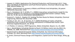 • Jazayeri, B. (2003). Applications for Chemical Production and Processing.In W.-C. Yang
(Ed.), Handbook of Fluidization and Fluid-Particle Systems, Chemical Industries (pp. 421–
444). Marcel Dekker, Inc.
• Ralph L. Improvement in recovery o Maleic and Phthalic Acid Anhydrides, UK patent
GB763339, December 1956.
• Roy, S., Duduković, M. P., & Mills, P. L. (2000).A two-phase compartments model for the
selective oxidation of n-butane in a circulating fluidized bed reactor. Catalysis Today,
61(1–4), 73–85. doi:10.1016/S0920-5861(00)00352-7
• Suzanne S., Fouhy K., Stephen M. Seeking The Best Route for Maleic Anhydride, Chemical
Engineering, McGraw Hill, December 1993.
• Tandioy, O. M., Gil, I. D., & Sanchez, O. F. (2009).Modelling of maleic anhydride
production from a mixture of n-butane and butenes in fluidized bed reactor. Latin
American Applied Research, 39, 19–26.
• J. P. Plotkin, H. Coleman, PERP Pogramme, Maleic Anhydride, Nexant, Inc, US, 2009
• San J., World Maleic Anhydride Market to Reach 2.0 Million metric tons by 2012, CA,
PRWEB, US, 2008. Retrieved from http://www.newswiretoday.com/news/18766/
• Rapid Growth in World Demand for Maleic Anhydride, Our Chemical Information
Provider, US, 2010. Retrieved from http://www.newswiretoday.com/news/18766/
• R. Smith, Chemical Process Design and Integration, Capital Cost for New Design, Wiley, pg
17
 