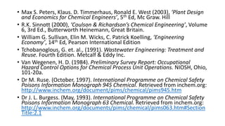 • Max S. Peters, Klaus. D. Timmerhaus, Ronald E. West (2003), ‘Plant Design
and Economics for Chemical Engineers’, 5th Ed, Mc Graw. Hill
• R.K. Sinnott (2000), ‘Coulson & Richardson’s Chemical Engineering’, Volume
6, 3rd Ed., Butterworth Heinemann, Great Britain.
• William G. Sullivan, Elin M. Wicks, C. Patrick Koelling, ‘Engineering
Economy’, 14th Ed, Pearson International Edition
• Tchobanoglous, G. et. al., (1991). Wastewater Engineering: Treatment and
Reuse. Fourth Edition. Metcalf & Eddy Inc.
• Van Wegenen, H. D. (1984). Preliminary Survey Report: Occupational
Hazard Control Options for Chemical Process Unit Operations. NIOSH, Ohio,
101-20a.
• Dr M. Ruse. (October, 1997). International Programme on Chemical Safety
Poisons Information Monograph 945 Chemical. Retrieved from inchem.org:
http://www.inchem.org/document/pims/chemical/pims945.htm
• Dr J. L. Burgess. (May, 1993). International Programme on Chemical Safety
Poisons Information Monograph 63 Chemical. Retrieved from inchem.org:
http://www.inchem.org/documents/pims/chemical/pims063.htm#Section
Title:2.1
 