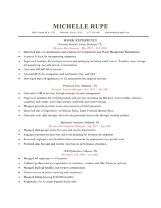 MICHELLE RUPE
3316 Caldera BLV. #127 Midland , Texas, 79707 432-230-1043 rupe.michelle@gmail.com
WORK EXPERIENCE
National Oilwell Varco, Midland, TX
Business Development , May 2015 – Feb 2016
• Identified areas of opportunities and solutions for Completions and Water Management Departments.
• Acquired MSA,s for top operating companies
• Negotiated contracts for multiple services and packaging including water transfer, biocides, water storage,
pit monitoring, portable power, a construction.
• Generated 900,000.00 in revenue
• Attained RFQ's for companies such as Pioneer, Oxy, and AEP
• Developed areas of opportunity to for penetration into targeted markets.
Precision Frac, Midland , TX
National Account Manager, Nov 2013 – Jan 2015
• Generated 4.8M in revenue through strategic account management
• Negotiated contracts for oilfield products and services including lay flat hose, water transfer, victaulic
couplings and clamps, centrifugal pumps, manifolds and road crossings.
• Managed projects/customer needs and execution of field operations
• Identified area of opportunity in Permian Basin, Eagle Ford and Barnett Shale
• Generated new sales through cold calls and generated warm leads through industry contacts.
Hydraulic Systems, Midland, TX
Business Development Manager, Aug 2012 – Sep 2013
• Managed start-up operations for sales and service departments
• Engaged in promotion activities and event planning for business development
• Recruited employees and identified talent nationwide for deployment into growth areas
• Prepared sales forecast and months reporting on performance objectives
TLR Hydraulics, Odessa, TX
President, Feb 2001 – Jan 2011
• Managed 40 employees at 4 locations
• Authored professional correspondence to customers, vendors and other business partners
• Managed medical benefits and workers compensation
• Administration of safety reporting and complience
• Managed billing totaling $500.000 monthly
• Responsible for Accounts Payable/Recievable
 