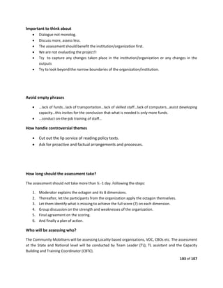 103 of 107
Important to think about
 Dialogue not monolog.
 Discuss more, assess less.
 The assessment should benefit the institution/organization first.
 We are not evaluating the project!!
 Try to capture any changes taken place in the institution/organization or any changes in the
outputs
 Try to look beyond the narrow boundaries of the organization/institution.
Avoid empty phrases
 …lack of funds…lack of transportation…lack of skilled staff…lack of computers…assist developing
capacity…this invites for the conclusion that what is needed is only more funds.
 …conduct on-the-job training of staff…
How handle controversial themes
 Cut out the lip service of reading policy texts.
 Ask for proactive and factual arrangements and processes.
How long should the assessment take?
The assessment should not take more than ½ -1 day. Following the steps:
1. Moderator explains the octagon and its 8 dimensions.
2. Thereafter, let the participants from the organization apply the octagon themselves.
3. Let them identify what is missing to achieve the full score (7) on each dimension.
4. Group discussion on the strength and weaknesses of the organization.
5. Final agreement on the scoring.
6. And finally a plan of action.
Who will be assessing who?
The Community Mobilisers will be assessing Locality based organisations, VDC, CBOs etc. The assessment
at the State and National level will be conducted by Team Leader (TL), TL assistant and the Capacity
Building and Training Coordinator (CBTC).
 