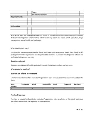 106 of 107
Team
Farmer associations
Key informants
Universities
Note: At the State and Locality level meetings should include all relevant line departments to Community
Watershed Management which involves activities in many sectors like water, forest, agriculture, range
management, animal health and livelihoods.
Who should participate?
Let the senior management decide who should participate in the assessment. Ideally there should be 3-7
participants from the organization and they should be as diverse as possible including senior officials and
preferable both women and men.
Be action oriented
Agree on acceptable and feasible goals both in short -, but also on medium and long term.
Who should be involved?
Evaluation of the assessment
Let the representatives of the institution/organization score how valuable the assessment have been for
them.
Non-
existent
Very weak Weak Reasonable Good Very good Excellent
1 2 3 4 5 6 7
Feedback is a must
You have to provide feedback to the institution/organization after completion of the report. Make sure
you inform about this at the beginning of the assessment.
 