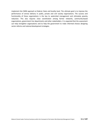 Bilateral Finland–Sudan Technical Assistance within the Framework of the Eastern Nile Watershed Management Project 11 of 107
implement the CWM approach at federal, State and locality level. The ultimate goal is to improve the
performance of service delivery in public, private and civil society organizations. The success and
functionality of these organizations is the key to watershed management and ultimately poverty
reduction. This also requires close coordination among farmer networks, community-based
organizations, government line departments and other stakeholders. It is expected that the assessment
can help strengthen organizations and to help the government to make informed choices designing
sector reforms and national development strategies.
 