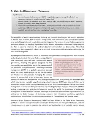 Bilateral Finland–Sudan Technical Assistance within the Framework of the Eastern Nile Watershed Management Project 12 of 107
5. Watershed Management – The concept
The availability of water is a precondition for social and economic development and poverty alleviation
in the Nile Basin. In Sudan, 81%1
of Sudan’s energy comes from hydropower (2011 years statistics) and a
large part of its agriculture is heavily dependent on irrigation. The concept of watershed management is
a technical approach of managing a geographical area which is demarcated based on the topography and
the flow of water to emphasize the upstream-downstream interaction and dependency. Watershed
management does not explicitly take social or economic factors into consideration when delineating the
area under management.
By adding the word community in font of watershed management the concept becomes more inclusive
and underpinning that the watershed is managed by the
local community. It also describes a decentralized way of
governance, meaning the power delegated to the
communities who should take part in the management of
the watershed as legal institutions. Community watershed
management (CWM) is a globally recognized concept
which has gained appreciation in the last two decades as
an effective way of sustainable managing the complex
system of a watershed. It can be seen as a bottom up
approach to watershed management, using participatory approaches in its planning and implementation
which allow a more equitable way of accessing natural resources. CWM has a wider definition and is
entrenched in other similar concepts like Integrated Water Resources Management (IWRM), Catchment
management or River Basin Management which are including all sectors of society in its models. IWRM is
getting increasingly more attention in Sudan and around the world. The importance of sustainable
management of the watersheds is evident in the light of increasingly environmental degradation which is
widespread in Sudan because of increasing pressure from increasing population, agricultural
intensification, unsustainable extraction of natural resources, climate change and political unrest.
Integrated Water Resources Management (IWRM) has been defined by the Global Water Partnership
(GWP) as "a process which promotes the coordinated development and management of water, land and
related resources, in order to maximize the economic and social welfare in an equitable manner without
1
http://www.iea.org/statistics/statisticssearch/report/?year=2013&country=Sudan&product=ElectricityandHeat
Key Messages:
1. Community watershed management (CWM) is a globally recognized concept for effectively and
sustainably manage the complex system of a watershed.
2. Climate change is an additional factor which has to be taken into consideration for IWRM , adding the
concept of resilience in the IWRM approach.
3. Community watershed management takes a more holistic approach which takes into account both
customary and formal management arrangements of governance of natural resources to ensure
equitable access to land and water ensuring local ownership.
The most common definition of watershed
is an area of land that drains all the
streams and rainfall to a common outlet
such as the outflow of a reservoir, mouth
of a bay, or any point along a stream
channel. The word watershed is sometimes
used interchangeably with drainage basin
or catchment.
 