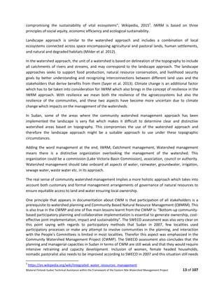 Bilateral Finland–Sudan Technical Assistance within the Framework of the Eastern Nile Watershed Management Project 13 of 107
compromising the sustainability of vital ecosystems", Wikipedia, 20152
. IWRM is based on three
principles of social equity, economic efficiency and ecological sustainability.
Landscape approach is similar to the watershed approach and includes a combination of local
ecosystems connected across space encompassing agricultural and pastoral lands, human settlements,
and natural and degraded habitats (Milder et al. 2012).
In the watershed approach, the unit of a watershed is based on delineation of the topography to include
all catchments of rivers and streams, and may correspond to the landscape approach. The landscape
approaches seeks to support food production, natural resource conservation, and livelihood security
goals by better understanding and recognizing interconnections between different land uses and the
stakeholders that derive benefits from them (Sayer et al. 2013). Climate change is an additional factor
which has to be taken into consideration for IWRM which also brings in the concept of resilience in the
IWRM approach. With resilience we mean both the resilience of the agroecosystems but also the
resilience of the communities, and these two aspects have become more uncertain due to climate
change which impacts on the management of the watersheds.
In Sudan, some of the areas where the community watershed management approach has been
implemented the landscape is very flat which makes it difficult to determine clear and distinctive
watershed areas based on topography. This compromises the use of the watershed approach and
therefore the landscape approach might be a suitable approach to use under these topographic
circumstances.
Adding the word management at the end, IWRM, Catchment management, Watershed management
means there is a distinctive organization overlooking the management of the watershed. This
organization could be a commission (Lake Victoria Basin Commission), association, council or authority.
Watershed management should take onboard all aspects of water, rainwater, groundwater, irrigation,
sewage water, waste water etc. in its approach.
The real sense of community watershed management implies a more holistic approach which takes into
account both customary and formal management arrangements of governance of natural resources to
ensure equitable access to land and water ensuring local ownership.
One principle that appears in documentation about CWM is that participation of all stakeholders is a
prerequisite to watershed planning and Community Based Natural Resource Management (CBNRM). This
is also true in the CWMP and one of five main lessons learnt from the CWMP is: “Bottom-up community-
based participatory planning and collaborative implementation is essential to generate ownership, cost-
effective joint implementation, impact and sustainability”. The SWECO assessment was also very clear on
this point saying with regards to participatory methods that Sudan in 2007, few localities used
participatory processes or make any attempt to involve communities in the planning, and interaction
with the People's Committees is limited in most localities. Therefor this aspect was emphasized in the
Community Watershed Management Project (CWMP). The SWECO assessment also concludes that the
planning and managerial capacities in Sudan in terms of CWM are still weak and that they would require
intensive retraining and capacity development. Inclusion of women, female headed households,
nomadic pastoralist also needs to be improved according to SWECO in 2007 and this situation still needs
2
https://en.wikipedia.org/wiki/Integrated_water_resources_management
 