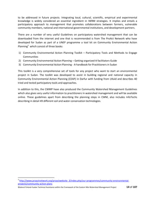 Bilateral Finland–Sudan Technical Assistance within the Framework of the Eastern Nile Watershed Management Project 14 of 107
to be addressed in future projects. Integrating local, cultural, scientific, empirical and experimental
knowledge is widely considered an essential ingredient in IWRM strategies. It implies and entails a
participatory approach to management that promotes collaborations between farmers, vulnerable
community members, national and international governmental institutions, and development partners.
There are a number of very useful Guidelines on participatory watershed management that can be
downloaded from the internet and one that is recommended is from The ProAct Network who have
developed for Sudan as part of a UNEP programme a tool kit on Community Environmental Action
Planning3
which consist of three books:
1) Community Environmental Action Planning Toolkit – Participatory Tools and Methods to Engage
Communities
2) Community Environmental Action Planning – Getting organized A facilitators Guide
3) Community Environmental Action Planning - A handbook for Practitioners in Sudan
This toolkit is a very comprehensive set of tools for any project who want to start an environmental
project in Sudan. The toolkit was developed to assist in building regional and national capacity in
Community Environmental Action Planning (CEAP) in Darfur with funding from UKaid and describes 40
tried and tested participatory tools and approaches.
In addition to this, the CWMP have also produced the Community Watershed Management Guidelines
which also gives very useful information to practitioners in watershed management and will be available
online. These guidelines apart from describing the planning steps in CWM, also includes InfoTechs
describing in detail 49 different soil and water conservation technologies.
3
http://www.proactnetwork.org/proactwebsite_3/index.php/our-programmes/community-environmental-
projects/community-action-plans
 
