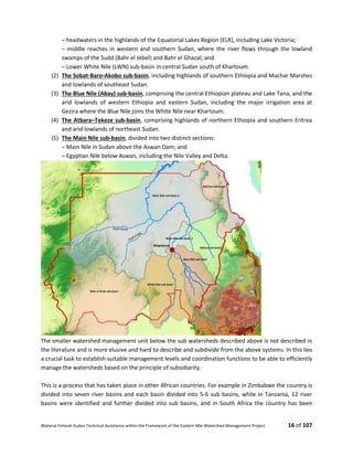 Bilateral Finland–Sudan Technical Assistance within the Framework of the Eastern Nile Watershed Management Project 16 of 107
– headwaters in the highlands of the Equatorial Lakes Region (ELR), including Lake Victoria;
– middle reaches in western and southern Sudan, where the river flows through the lowland
swamps of the Sudd (Bahr el Jebel) and Bahr el Ghazal; and
– Lower White Nile (LWN) sub-basin in central Sudan south of Khartoum.
(2) The Sobat-Baro-Akobo sub-basin, including highlands of southern Ethiopia and Machar Marshes
and lowlands of southeast Sudan.
(3) The Blue Nile (Abay) sub-basin, comprising the central Ethiopian plateau and Lake Tana, and the
arid lowlands of western Ethiopia and eastern Sudan, including the major irrigation area at
Gezira where the Blue Nile joins the White Nile near Khartoum.
(4) The Atbara–Tekeze sub-basin, comprising highlands of northern Ethiopia and southern Eritrea
and arid lowlands of northeast Sudan.
(5) The Main Nile sub-basin, divided into two distinct sections:
– Main Nile in Sudan above the Aswan Dam; and
– Egyptian Nile below Aswan, including the Nile Valley and Delta.
The smaller watershed management unit below the sub watersheds described above is not described in
the literature and is more elusive and hard to describe and subdivide from the above systems. In this lies
a crucial task to establish suitable management levels and coordination functions to be able to efficiently
manage the watersheds based on the principle of subsidiarity.
This is a process that has taken place in other African countries. For example in Zimbabwe the country is
divided into seven river basins and each basin divided into 5-6 sub basins, while in Tanzania, 12 river
basins were identified and further divided into sub basins, and in South Africa the country has been
 