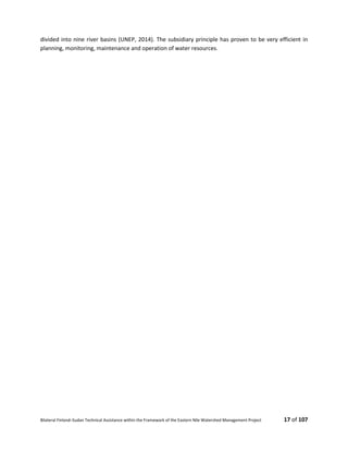 Bilateral Finland–Sudan Technical Assistance within the Framework of the Eastern Nile Watershed Management Project 17 of 107
divided into nine river basins (UNEP, 2014). The subsidiary principle has proven to be very efficient in
planning, monitoring, maintenance and operation of water resources.
 