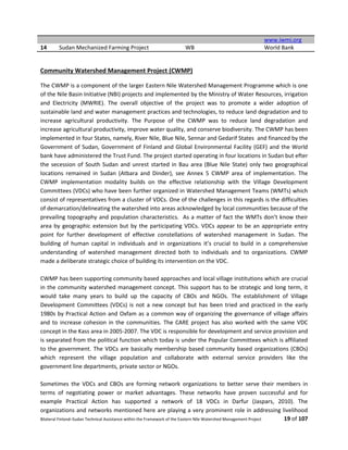 Bilateral Finland–Sudan Technical Assistance within the Framework of the Eastern Nile Watershed Management Project 19 of 107
www.iwmi.org
14 Sudan Mechanized Farming Project WB World Bank
Community Watershed Management Project (CWMP)
The CWMP is a component of the larger Eastern Nile Watershed Management Programme which is one
of the Nile Basin Initiative (NBI) projects and implemented by the Ministry of Water Resources, irrigation
and Electricity (MWRIE). The overall objective of the project was to promote a wider adoption of
sustainable land and water management practices and technologies, to reduce land degradation and to
increase agricultural productivity. The Purpose of the CWMP was to reduce land degradation and
increase agricultural productivity, improve water quality, and conserve biodiversity. The CWMP has been
implemented in four States, namely, River Nile, Blue Nile, Sennar and Gedarif States and financed by the
Government of Sudan, Government of Finland and Global Environmental Facility (GEF) and the World
bank have administered the Trust Fund. The project started operating in four locations in Sudan but efter
the secession of South Sudan and unrest started in Bau area (Blue Nile State) only two geographical
locations remained in Sudan (Atbara and Dinder), see Annex 5 CWMP area of implementation. The
CWMP implementation modality builds on the effective relationship with the Village Development
Committees (VDCs) who have been further organized in Watershed Management Teams (WMTs) which
consist of representatives from a cluster of VDCs. One of the challenges in this regards is the difficulties
of demarcation/delineating the watershed into areas acknowledged by local communities because of the
prevailing topography and population characteristics. As a matter of fact the WMTs don’t know their
area by geographic extension but by the participating VDCs. VDCs appear to be an appropriate entry
point for further development of effective constellations of watershed management in Sudan. The
building of human capital in individuals and in organizations it’s crucial to build in a comprehensive
understanding of watershed management directed both to individuals and to organizations. CWMP
made a deliberate strategic choice of building its intervention on the VDC.
CWMP has been supporting community based approaches and local village institutions which are crucial
in the community watershed management concept. This support has to be strategic and long term, it
would take many years to build up the capacity of CBOs and NGOs. The establishment of Village
Development Committees (VDCs) is not a new concept but has been tried and practiced in the early
1980s by Practical Action and Oxfam as a common way of organizing the governance of village affairs
and to increase cohesion in the communities. The CARE project has also worked with the same VDC
concept in the Kass area in 2005-2007. The VDC is responsible for development and service provision and
is separated from the political function which today is under the Popular Committees which is affiliated
to the government. The VDCs are basically membership based community based organizations (CBOs)
which represent the village population and collaborate with external service providers like the
government line departments, private sector or NGOs.
Sometimes the VDCs and CBOs are forming network organizations to better serve their members in
terms of negotiating power or market advantages. These networks have proven successful and for
example Practical Action has supported a network of 18 VDCs in Darfur (Jaspars, 2010). The
organizations and networks mentioned here are playing a very prominent role in addressing livelihood
 