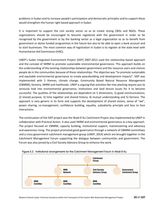 Bilateral Finland–Sudan Technical Assistance within the Framework of the Eastern Nile Watershed Management Project 20 of 107
problems in Sudan and to increase people’s participation and democratic principles and to support these
would strengthen the human right based approach in Sudan.
It is important to support the civil society sector so as to create strong CBOs and NGOs. These
organizations should be encouraged to become registered with the government in order to be
recognized by the government or by the banking sector as a legal organization so as to benefit from
government or donor funded programmes in the future but also to be able to open a bank account and
to start businesses. The most common way of registration in Sudan is to register at the state level with
Humanitarian Aid Commission (HAC).
UNEP’s Sudan Integrated Environment Project (SIEP) 2007-2013 used the relationship based approach
and the concept of IWRM to promote sustainable environmental governance. This approach builds on
the understanding of the existing relationships between government and the resource users and choices
people do in the communities because of these relationships. The objective was “to promote sustainable
and equitable environmental governance to create peacebuilding and development impacts”. SIEP was
implemented with 5 themes, climate change, Community Based Natural Resource Management
(CBNRM), forestry, IWRM and livelihoods. UNEP is arguing that activities like tree planting require you to
seriously look into environmental governance, institutions and land tenure issues for it to become
successful. The qualities of the relationships are dependent on 5 dimensions, 1) good communications;
2) shared purpose; 3) time together and shared history; 4) mutual understanding and 5) fairness. The
approach is very generic in its form and supports the development of shared visions, sense of “we”,
power sharing, co-management, confidence building, equality, subsidiarity principle and face to face
interactions.
The continuation of the SIEP project was the Wadi El Ku Catchment Project also implemented by UNEP in
collaboration with Practical Action. It also used IWRM and environmental governance as a key approach.
The project focused on CBNRM, capacity building, institutional support, mainstreaming and advocacy
and awareness rising. The project promoted good governance through a network of CBNRM committees
and a cross-government catchment management group (UNEP, 2014) which are brought together in the
Catchment Management Forum supporting the dialogue between communities and government. The
Forum was also joined by a Civil Society Advisory Group to enhance the work.
 