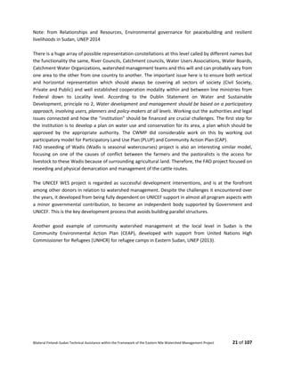 Bilateral Finland–Sudan Technical Assistance within the Framework of the Eastern Nile Watershed Management Project 21 of 107
Note: from Relationships and Resources, Environmental governance for peacebuilding and resilient
livelihoods in Sudan, UNEP 2014
There is a huge array of possible representation constellations at this level called by different names but
the functionality the same, River Councils, Catchment councils, Water Users Associations, Water Boards,
Catchment Water Organizations, watershed management teams and this will and can probably vary from
one area to the other from one country to another. The important issue here is to ensure both vertical
and horizontal representation which should always be covering all sectors of society (Civil Society,
Private and Public) and well established cooperation modality within and between line ministries from
Federal down to Locality level. According to the Dublin Statement on Water and Sustainable
Development, principle no 2, Water development and management should be based on a participatory
approach, involving users, planners and policy-makers at all levels. Working out the authorities and legal
issues connected and how the “institution” should be financed are crucial challenges. The first step for
the institution is to develop a plan on water use and conservation for its area, a plan which should be
approved by the appropriate authority. The CWMP did considerable work on this by working out
participatory model for Participatory Land Use Plan (PLUP) and Community Action Plan (CAP).
FAO reseeding of Wadis (Wadis is seasonal watercourses) project is also an interesting similar model,
focusing on one of the causes of conflict between the farmers and the pastoralists is the access for
livestock to these Wadis because of surrounding agricultural land. Therefore, the FAO project focused on
reseeding and physical demarcation and management of the cattle routes.
The UNICEF WES project is regarded as successful development interventions, and is at the forefront
among other donors in relation to watershed management. Despite the challenges it encountered over
the years, it developed from being fully dependent on UNICEF support in almost all program aspects with
a minor governmental contribution, to become an independent body supported by Government and
UNICEF. This is the key development process that avoids building parallel structures.
Another good example of community watershed management at the local level in Sudan is the
Community Environmental Action Plan (CEAP), developed with support from United Nations High
Commissioner for Refugees (UNHCR) for refugee camps in Eastern Sudan, UNEP (2013).
 
