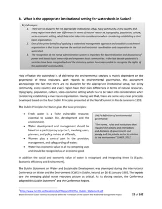 Bilateral Finland–Sudan Technical Assistance within the Framework of the Eastern Nile Watershed Management Project 22 of 107
8. What is the appropriate institutional setting for watersheds in Sudan?
How effective the watershed is of delivering the environmental services is mainly dependent on the
governance of these resources. With regards to environmental governance, this assessment
acknowledge the fact that there are no blueprint for the appropriate institutional setup, but every
community, every country and every region have their own differences in terms of natural resources,
topography, population, culture, socio-economic setting which has to be taken into consideration when
considering establishing a river basin organization. Having said that, there are some very clear principles
developed based on the four Dublin Principles presented at the World Summit in Rio de Janeiro in 1992:
The Dublin Principles for Water gives the basic principles:
 Fresh water is a finite vulnerable resource,
essential to sustain life, development and the
environment,
 Water development and management should be
based on a participatory approach, involving users,
planners, and policy makers at all levels,
 Women play a central part in the provision,
management, and safeguarding of water;
 Water has economic value in all its competing uses
and should be recognized as an economic good
In addition the social and economic value of water is recognized and integrating three Es (Equity,
Economic efficiency and Environment).
The Dublin Statement on Water and Sustainable Development was developed during the International
Conference on Water and the Environment (ICWE) in Dublin, Ireland, on 26-31 January 1992. The experts
saw the emerging global water resources picture as critical. At its closing session, the Conference
adopted this Dublin Statement4
and the Conference Report.
4
http://www.tvrl.lth.se/fileadmin/tvrl/files/vvrf01/The_Dublin_Statement.pdf
Key Messages:
1. There are no blueprint for the appropriate institutional setup, every community, every country and
every region have their own differences in terms of natural resources, topography, population, culture,
socio-economic setting, which has to be taken into consideration when considering establishing a river
basin organization.
2. One of the prime benefits of applying a watershed management approach and establish a catchment
organization is that is can improve the vertical and horizontal coordination and cooperation in the
watershed.
3. The recognition of the native administration system is important for decentralization and devolution of
power and boosts local ownership and empowers local communities. In the last decade pastoralist’s
societies have been marginalized and the statutory system have been unable to recognize the rights of
the pastoralist’s communities.
UNEPs definition of environmental
governance:
“The norms , rules and institutions that
regulate the actions and interactions
and decisions of government, civil
society and the private sector in relation
to the environment” (UNEP, 2012.
 